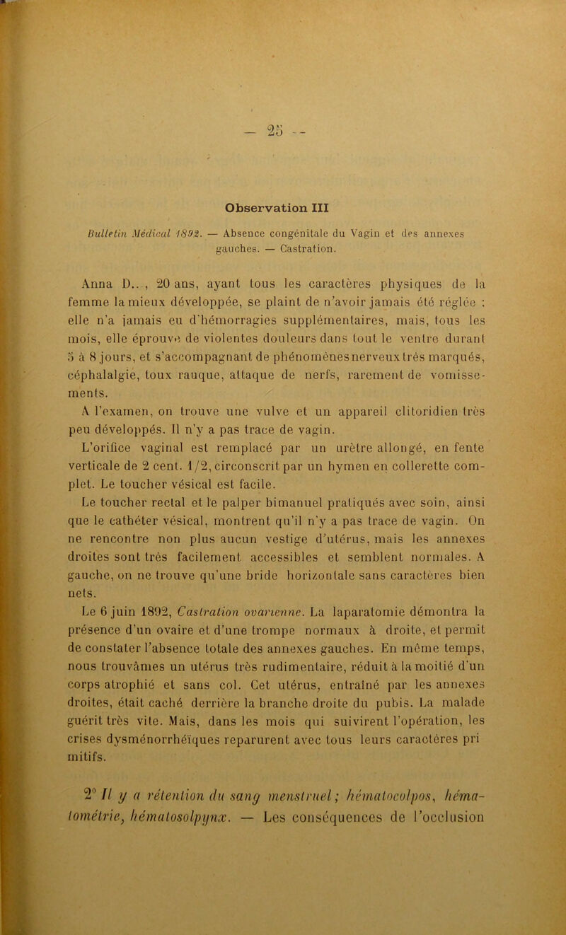 — -- Observation III Bulletin Médical i8-9M. — Absence congénitale du Vagin et des annexes gauches. — Castration. Anna D..., 20 ans, ayant tous les caractères physiques de la femme la mieux développée, se plaint de n’avoir jamais été réglée : elle n’a jamais eu d'hémorragies supplémentaires, mais, tous les mois, elle éprouve de violentes douleurs dans tout le ventre durant 5 à 8 jours, et s’accompagnant de phénomènes nerveux très marqués, céphalalgie, toux rauque, attaque de nerfs, rarement de vomisse- ments. A l’examen, on trouve une vulve et un appareil clitoridien très peu développés. Il n’y a pas trace de vagin. L’orifice vaginal est remplacé par un urètre allongé, en fente verticale de 2 cent. 1/2, circonscrit par un hymen en collerette com- plet. Le toucher vésical est facile. Le toucher rectal et le palper himanuel pratiqués avec soin, ainsi que le cathéter vésical, montrent qu’il n’y a pas trace de vagin. On ne rencontre non plus aucun vestige d’utérus, mais les annexes droites sont très facilement accessibles et semblent normales. A gauche, on ne trouve qu’une bride horizontale sans caractères bien nets. Le 6 juin 1892, Castration ovarienne. La laparatomie démontra la présence d’un ovaire et d’une trompe normaux à droite, et permit de constater l’absence totale des annexes gauches. En même temps, nous trouvâmes un utérus très rudimentaire, réduit à la moitié d’un corps atrophié et sans col. Cet utérus^ entraîné par les annexes droites, était caché derrière la branche droite du pubis. La malade guérit très vite. Mais, dans les mois qui suivirent l’opération, les crises dysménorrhéïques reparurent avec tous leurs caractères pri initifs. 2° Il y a rétention du sang menstruel; hématocolpos, liéma- tométrie, hématosolpynx. — Les conséquences de rocclusion