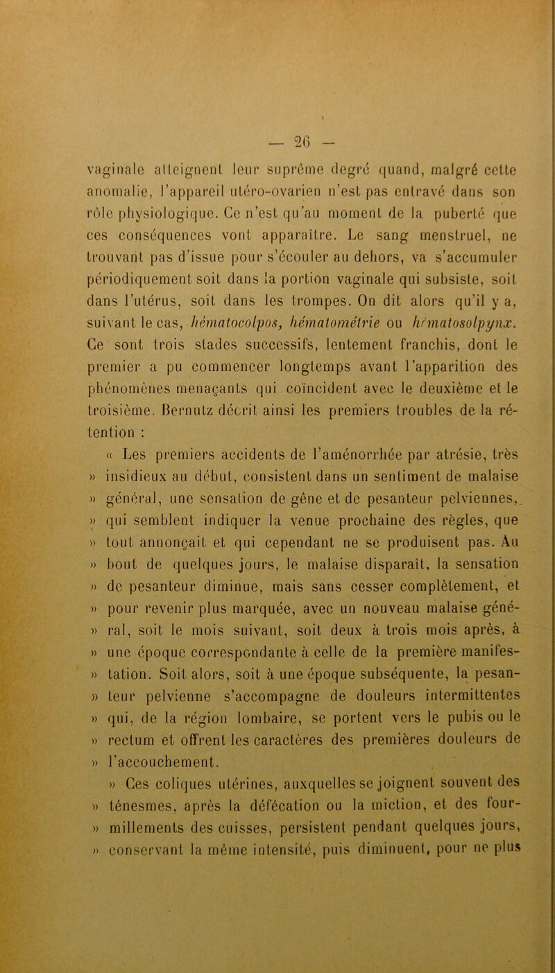 — 2f) vaginalo alleignenl leur suprême degré quand, malgré cette anomalie, l’appareil utéro-ovarien n’est pas entravé dans son rôle physiologique. Ce n’est qu’au moment de la puberté que ces conséquences vont apparaître. Le sang menstruel, ne trouvant pas d’issue pour s’écouler au dehors, va s’accumuler périodiquement soit dans la portion vaginale qui subsiste, soit dans l’utérus, soit dans les trompes. On dit alors qu’il y a, suivant le cas, hématocolpos, hémalométrie ou ymatosolpynx. Ce sont trois stades successifs, lentement franchis, dont le premier a pu commencer longtemps avant l’apparition des phénomènes menaçants qui coïncident avec le deuxième et le troisième. Bernutz décrit ainsi les premiers troubles de la ré- tention : (( Les premiers accidents de l’aménorrhée par atrésie, très » insidieux au début, consistent dans un sentiment de malaise » général, une sensation de gêne et de pesanteur pelviennes,. » qui semblent indiquer la venue prochaine des règles, que » tout annonçait et qui cependant ne se produisent pas. Au » bout de quelques jours, le malaise disparaît, la sensation » de pesanteur diminue, mais sans cesser complètement, et )) pour revenir plus marquée, avec un nouveau malaise géné- » ral, soit le mois suivant, soit deux à trois mois après, à » une époque correspondante à celle de la première manifes- » tation. Soit alors, soit à une époque subséquente, la pesan- )) teur pelvienne s’accompagne de douleurs intermittentes » qui, de la région lombaire, se portent vers le pubis ou le » rectum et offrent les caractères des premières douleurs de » l’accouchement. » Ces coliques utérines, auxquelles se joignent souvent des » ténesmes, après la défécation ou la miction, et des four- » millements des cuisses, persistent pendant quelques jours, » conservant la même intensité, puis diminuent, pour ne plus