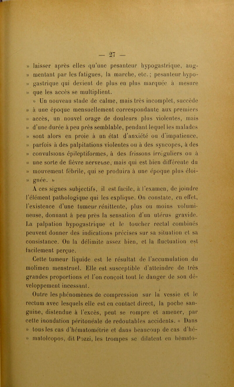 » laisser après elles qu’une pesanteur hypogastrique, aug- » mentant par les fatigues, la marche, etc.; pesanteur hypo- » gastrique qui devient de plus en plus marquée à mesure » que les accès se multiplient. »> Un nouveau stade de calme, mais très incomplet, succède » à une époque mensuellement correspondante aux premiers » accès, un nouvel orage de douleurs plus violentes, mais M d’une durée à peu près semblable, pendant lequel les malades » sont alors en proie à un état d’anxiété ou d’impatience, » parfois à des palpitations violentes ou à des syncopes, à des » convulsions épileptiformes, à des frissons irréguliers ou à » une sorte de fièvre nerveuse^mais qui est bien différente du » mouvement fébrile, qui se produira à une époque plus éloi- » gnée. » A ces signes subjectifs, il est facile, à l’examen, de joindre l’élément pathologique qui les explique. On constate, en effet, l’existence d’une tumeur rénittente, plus ou moins volumi- neuse, donnant à peu près la sensation d’un utérus gravide. La palpation hypogastrique et le toucher rectal combinés peuvent donner des indications précises sur sa situation et sa consistance. On la délimite assez bien, et la fluctuation est facilement perçue. Cette tumeur liquide est le résultat de l’accumulation du molimen menstruel. Elle est susceptible d’atteindre de très grandes proportions et l’on conçoit tout le danger de son dé- veloppement incessant. i Outre les phénomènes de compression sur la vessie et le rectum avec lesquels elle est en contact direct, la poche san- guine, distendue à l’excès, peut se rompre et amener, par cette inondation péritonéale de redoutables accidents. « Dans » tous les cas d’hématométrie et dans beaucoup de cas d’hé- » matolcopos, dit Lozzi, les trompes se dilatent en hémato-