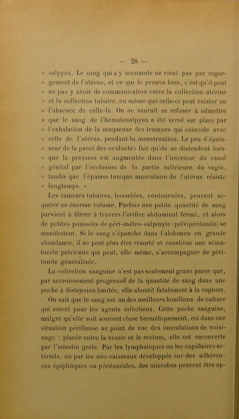 » saipynx. Le sang qui s’y acciiiniile ne vient pas par regor- » genient de rniérns, et ce qui le prouve bien, c’est qu’il peut » ne pas y avoir de communication entre la collection utérine » et la collection tubaire, ou même que celle-ci peut exister en » l’absence de celle-là. On ne saurait se refuser à admettre » que le sang de l’hématosalpynx a été versé sur place par l’exhalation de la muqueuse des trompes qui coïncide avec » celle de l’utérus, pendant la menstruation. Le peu d’épais* » seur de la paroi des oviductes fait qu’ils se distendent lors- » que la pression est augmentée dans l’intérieur du canal » génital par l’occlusion de la partie inférieure du vagic], V tandis que l’épaisse tunique musculaire de l’utérus résiste » longtemps. » Les tumeurs tubaires, bosselées, contournées, peuvent ac- quérir un énorme volume. Parfois une petite quantité de sang parvient à filtrer à travers l’orifice abdominal fermé, et alors de petites poussées de péri-métro-salpinyte (pelvipéritonite) se manifestent. Si le sang s’épanche dans l’abdomen en grande abondance, il ne peut plus être résorté et constitue une néma- tocèle pelvienne qui peut, elle même, s’accompagner de péri- tonite généralisée. La collection sanguine n’est pas seulement grave parce que, par accroissement progressif de la quantité de sang dans une poche à distension limitée, elle aboutit fatalement à la rupture. On sait que le sang est un des meilleurs bouillons de culture qui soient pour les agents infectieux. Cette poche sanguine, malgré qu’elle soit souvent close hermétiquement, est dans une situation périlleuse au point de vue des inoculations de voisi- nage : placée entre la vessie et le rectum, elle est recouverte par l’intestin grêle. Parles lymphatiques ou les capillaires ar- tériels, ou par les néo-vaisseaux développés sur des adhéren- ces épiploïques ou péritonéales, des microbes peuvent êtreap-