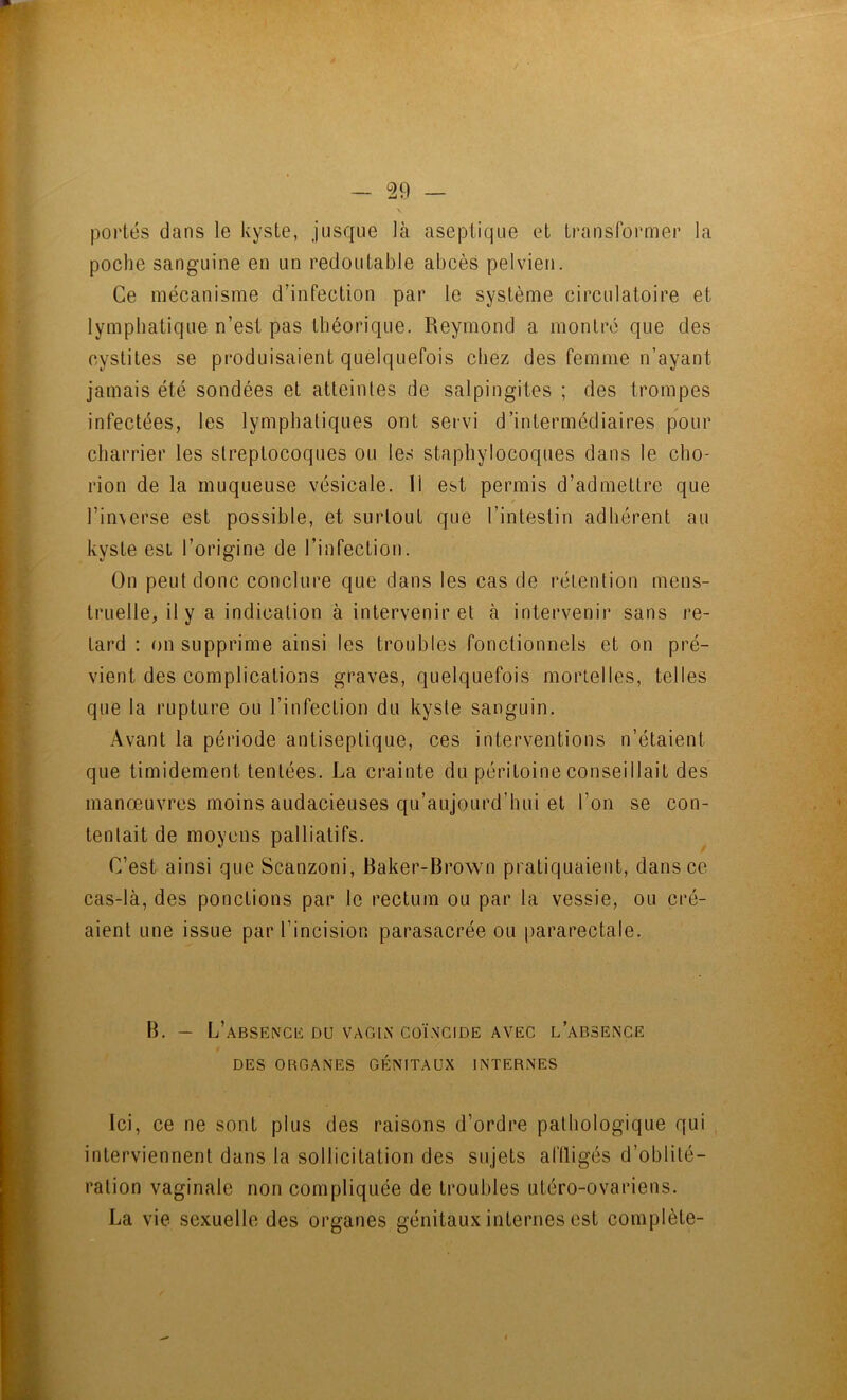 portés dans le kyste, jusque là aseptique et transformer la poche sanguine en un redoutable abcès pelvien. Ce mécanisme d’infection par le système circulatoire et lymphatique n’est pas théorique. Reymond a montré que des cystites se produisaient quelquefois chez des femme n’ayant jamais été sondées et atteintes de salpingites ; des trompes infectées, les lymphatiques ont servi d’intermédiaires pour charrier les streptocoques ou les staphylocoques dans le cho- rion de la muqueuse vésicale. Il est permis d’admettre que l’in\erse est possible, et surtout que l’intestin adhérent au kyste est l’origine de l’infection. On peut donc conclure que dans les cas de rétention mens- truelle, il y a indication à intervenir et à intervenir sans re- tard : on supprime ainsi les troubles fonctionnels et on pré- vient des complications graves, quelquefois mortelles, telles que la rupture ou l’infection du kyste sanguin. Avant la période antiseptique, ces interventions n’étaient que timidement tentées. La crainte du péritoine conseillait des manœuvres moins audacieuses qu’aujourd’hui et l’on se con- tentait de moyens palliatifs. C’est ainsi que Scanzoni, Baker-Brown pratiquaient, dans ce cas-là, des ponctions par le rectum ou par la vessie, ou cré- aient une issue par l’incision parasacrée ou pararectale. B. — L’aBSENCü DU VAGIN COÏNCIDE AVEC l’aBSENCE DES ORGANES GÉNITAUX INTERNES Ici, ce ne sont plus des raisons d’ordre pathologique qui interviennent dans la sollicitation des sujets alïligés d’oblité- ration vaginale non compliquée de troubles utéro-ovariens. La vie sexuelle des organes génitaux internes est complète-