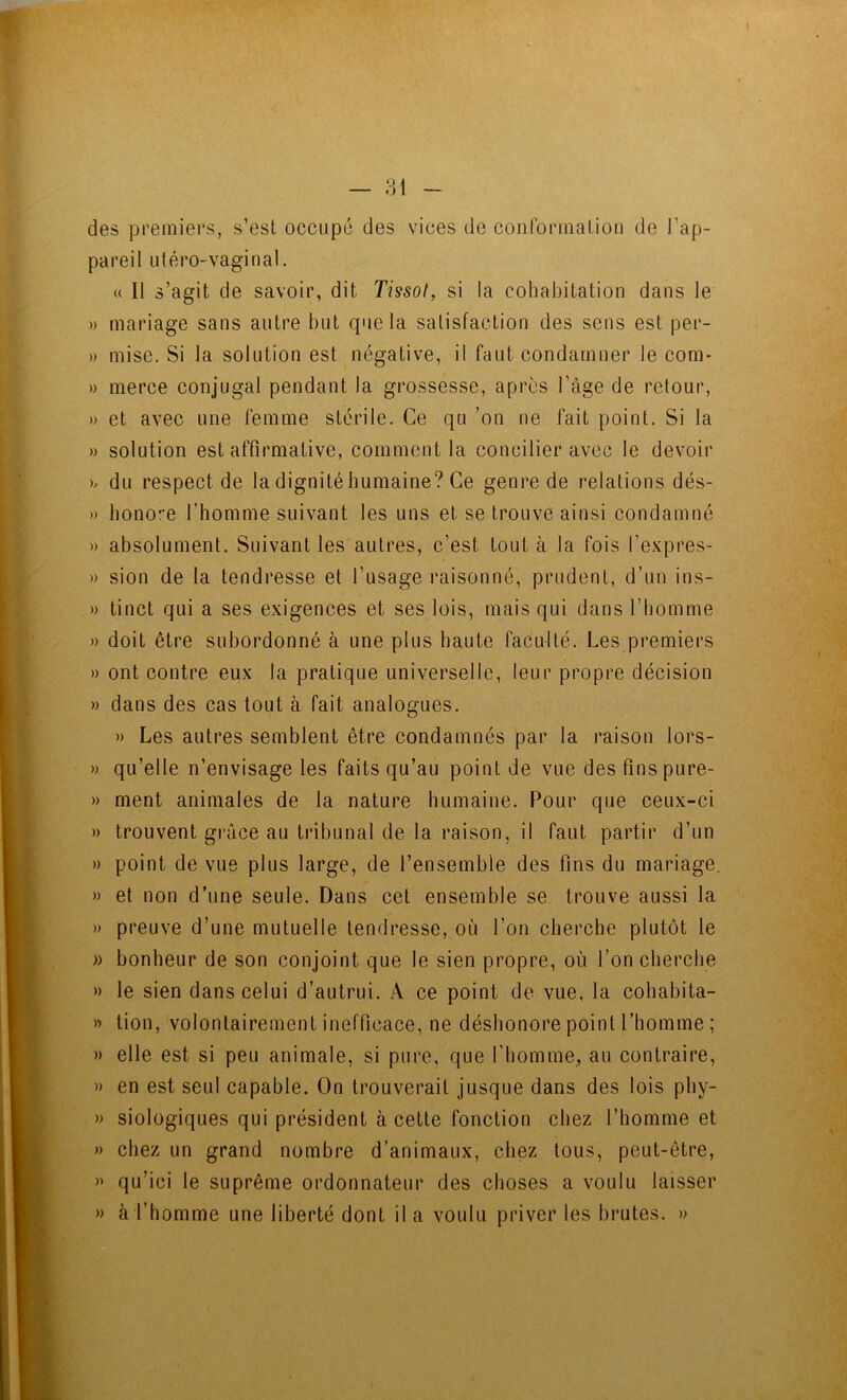 — 81 des premiers, s’est occupé des vices de coiiforinaLion de l’ap- pareil utérO'Vaginal. « Il s’agit de savoir, dit Tissot, si la cohabitation dans le » mariage sans autre but que la satisfaction des sens est per- » mise. Si la solution est négative, il faut condamner le com- » merce conjugal pendant la grossesse, après l’âge de retour, » et avec une lemme stérile. Ce qu ’on ne fait point. Si la » solution est affirmative, comment la concilier avec le devoir h du respect de la dignitébumaine? Ce genre de relations dés- » honore l’homme suivant les uns et se trouve ainsi condamné » absolument. Suivant les autres, c’est tout à la fois l’e.vpres- » sion de la tendresse et l’usage raisonné, prudent, d’un ins- » tinct qui a ses exigences et ses lois, mais qui dans l’homme » doit être subordonné à une plus haute faculté. Les premiers » ont contre eux la pratique universelle, leur propre décision » dans des cas tout à fait analogues. » Les autres semblent être condamnés par la raison lors- » qu’elle n’envisage les faits qu’au point de vue des fins pure- » ment animales de la nature humaine. Pour que ceux-ci » trouvent gi-âce au tribunal de la raison, il faut partir d’un » point de vue plus large, de l’ensemble des fins du mariage. » et non d’une seule. Dans cet ensemble se trouve aussi la » preuve d’une mutuelle tendresse, où l’on cherche plutôt le » bonheur de son conjoint que le sien propre, où l’on cherche » le sien dans celui d’autrui. A ce point de vue, la cohabita- » tion, volontairement inefficace, ne déshonore point l’homme ; » elle est si peu animale, si pure, que l’homme, au contraire, » en est seul capable. On trouverait jusque dans des lois phy- » siologiques qui président à cette fonction chez l’homme et » chez un grand nombre d’animaux, chez tous, peut-être, » qu’ici le suprême ordonnateur des choses a voulu laisser » à l’homme une liberté dont il a voulu priver les brutes. »