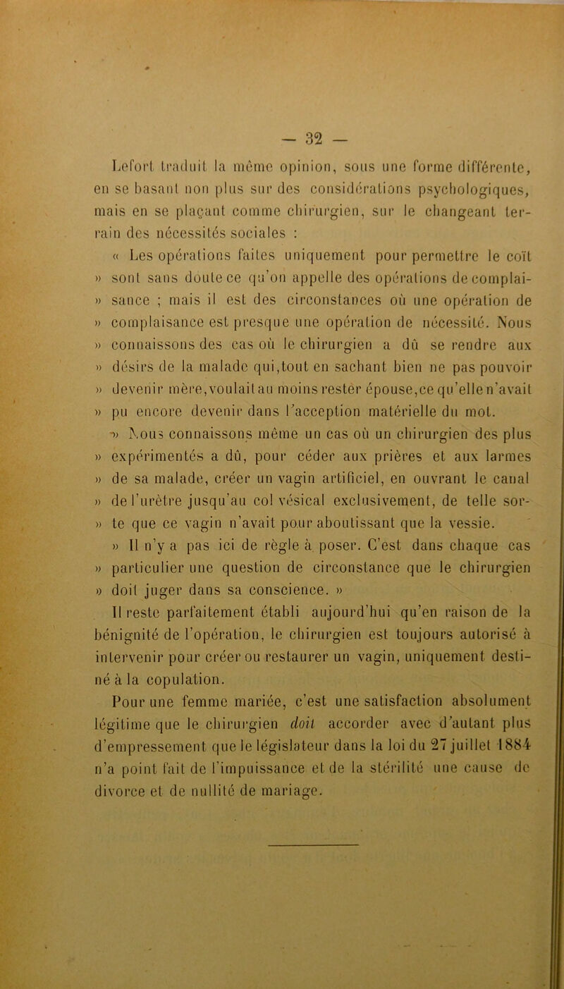 Leforl Iradiiil la môme opinion, sons une forme différenle, en se basant non pins snr des considérations psycliologiqnes, mais en se plaçant comme cbirnrgien, snr le changeant ter- rain des nécessités sociales : « Les opérations faites nniquement pour permettre le coït » sont sans doute ce qu’on appelle des opérations decomplai- » sance ; mais il est des circonstances où une opération de » complaisance est presque une opération de nécessité. Nous » connaissons des cas où le chirurgien a dû se rendre aux )) désirs de la malade qui,tout en sachant bien ne pas pouvoir » devenir mère,voulait au moins rester épouse,ce qu’elle n’avait » pu encore devenir dans Tacception matérielle du mot. Nous connaissons même un cas où un chirurgien des plus )) expérimentés a dû, pour céder aux prières et aux larmes » de sa malade, créer un vagin artificiel, en ouvrant le canal » de l’urètre jusqu’au col vésical exclusivement, de telle sor- » te que ce vagin n’avait pour aboutissant que la vessie. » Il n’y a pas ici de règle à poser. C’est dans chaque cas » particulier une question de circonstance que le chirurgien » doit juger dans sa conscience. » 11 reste parfaitement établi aujourd’hui qu’en raison de la bénignité de l’opération, le chirurgien est toujours autorisé cà intervenir pour créer ou restaurer un vagin, uniquement desti- né à la copulation. Pour une femme mariée, c’est une satisfaction absolument légitime que le chirurgien doit accorder avec d’autant plus d’empressement que le législateur dans la loi du 27 juillet 1884 n’a point fait de l’impuissance et de la stérilité une cause de divorce et de nullité de mariacre.