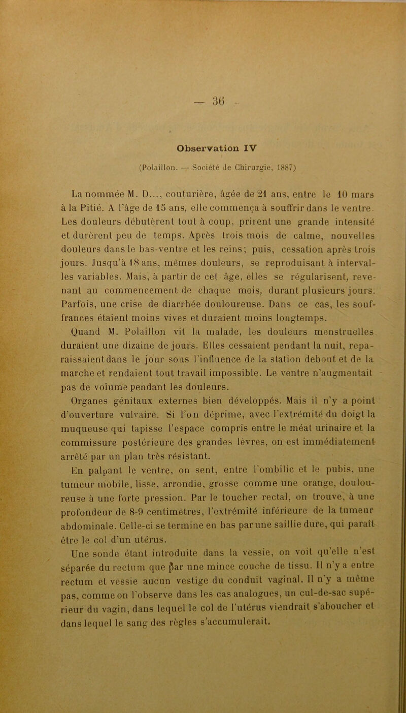 Observation IV (Polaillon. — Société de Chirurgie, 1887) La nommée M. D..., couturière, âgée de 21 ans, entre le 10 mars à la Pitié. A l’âge de 15 ans, elle commença à souffrir dans le ventre. Les douleurs débutèrent tout à coup, prirent une grande intensité et durèrent peu de temps. Après trois mois de calme, nouvelles douleurs dans le bas-ventre et les reins; puis, cessation après trois jours. Jusqu’à 18 ans, mêmes douleurs, se reproduisant à interval- les variables. Mais, à partir de cet âge, elles se régularisent, reve- nant au commencement de chaque mois, durant plusieurs jours. Parfois, une crise de diarrhée douloureuse. Dans ce cas, les souf- frances étaient moins vives et duraient moins longtemps. Quand M. Polaillon vit la malade, les douleurs menstruelles duraient une dizaine de jours. Elles cessaient pendant la nuit, repa- raissaient dans le jour sous l’influence de la station debout et de la marche et rendaient tout travail impossible. Le ventre n’augmentait pas de volume pendant les douleurs. Organes génitaux externes bien développés. Mais il n'y a point d’ouverture vulvaire. Si Pon déprime, avec l’extrémité du doigt la muqueuse qui tapisse l’espace compris entre le méat urinaire et la commissure postérieure des grandes lèvres, on est immédiatement arrêté par un plan très résistant. En palpant le ventre, on sent, entre l’ombilic et le pubis, une tumeur mobile, lisse, arrondie, grosse comme une orange, doulou- reuse à une forte pression. Par le toucher rectal, on trouve, à une profondeur de 8-9 centimètres, l’extrémité inférieure de la tumeur abdominale. Celle-ci se termine en bas par une saillie dure, qui paraît être le col d’un utérus. Une sonde étant introduite dans la vessie, on voit qu’elle n’est séparée du rectum que flar une mince couche de tissu. Il n’y a entre rectum et vessie aucun vestige du conduit vaginal. 11 n’y a même pas, comme on l’observe dans les cas analogues, un cul-de-sac supé- rieur du vagin, dans lequel le col de 1 utérus viendrait s aboucher et dans lequel le sang des règles s’accumulerait.