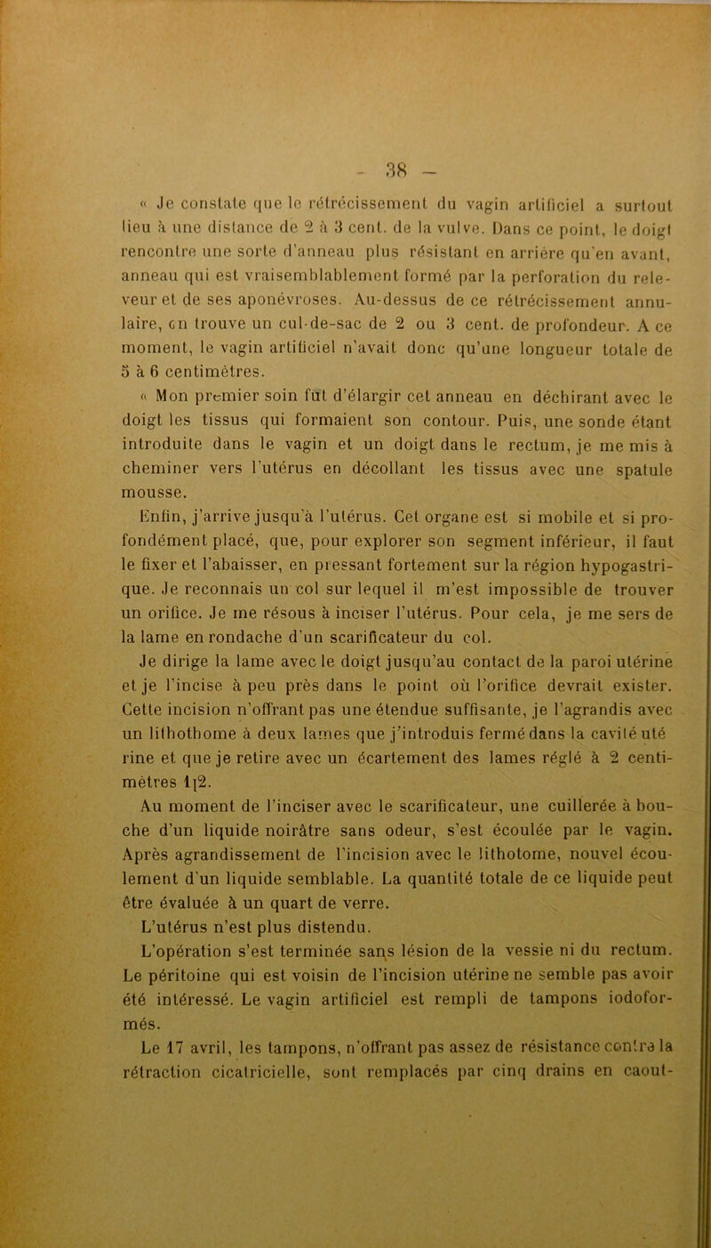 « Je constate que le rétrécissement du vagin artificiel a surtout lieu h une distance de 5 à 3 cent, de la vulve. Dans ce point, le doigt rencontre une sorte d’anneau plus résistant en arriére qu'en avant, anneau qui est vraisemblablement formé par la perforation du rele- veuret de ses aponévroses. Au-dessus de ce rétrécissement annu- laire, en trouve un cul-de-sac de 2 ou 3 cent, de profondeur. A ce moment, le vagin artificiel n’avait donc qu’une longueur totale de 5 à 6 centimètres. « Mon premier soin fut d’élargir cet anneau en déchirant avec le doigt les tissus qui formaient son contour. Puis, une sonde étant introduite dans le vagin et un doigt dans le rectum, je me mis à cheminer vers l’utérus en décollant les tissus avec une spatule mousse. Enfin, j’arrive jusqu’à l’utérus. Cet organe est si mobile et si pro- fondément placé, que, pour explorer son segment inférieur, il faut le fixer et l’abaisser, en pressant fortement sur la région hypogastri- que. Je reconnais un col sur lequel il m’est impossible de trouver un orifice. Je me résous à inciser l’utérus. Pour cela, je me sers de la lame en rondache d’un scarificateur du col. Je dirige la lame avec le doigt jusqu’au contact de la paroi utérine et je l’incise à peu près dans le point où l’orifice devrait exister. Cette incision n’offrant pas une étendue suffisante, je l’agrandis avec un lithothorne à deux lames que j’introduis fermé dans la caviléuté rine et que je retire avec un écartement des lames réglé à 2 centi- mètres 1|2. Au moment de l’inciser avec le scarificateur, une cuillerée à bou- che d’un liquide noirâtre sans odeur, s’est écoulée par le vagin. Après agrandissement de l’incision avec le lithotome, nouvel écou- lement d’un liquide semblable. La quantité totale de ce liquide peut être évaluée à un quart de verre. L’utérus n’est plus distendu. L’opération s’est terminée sans lésion de la vessie ni du rectum. Le péritoine qui est voisin de l’incision utérine ne semble pas avoir été intéressé. Le vagin artificiel est rempli de tampons iodofor- més. Le 17 avril, les tampons, n’offrant pas assez de résistance contra la rétraction cicatricielle, sont remplacés par cinq drains en caout-