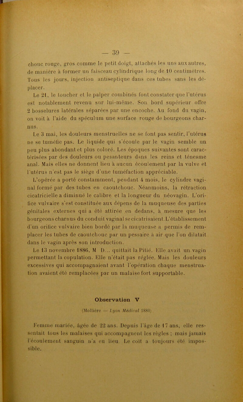 choiic rouge, gros comme le petit doigt, allachés les uns auxautres, de manière à former un faisceau cylindrique long de 10 centimètres. Tous les jours, injection antiseptique dans ces tubes sans les dé- placer. Le 21, le toucher et le palper combinés font constater que l’utérus est notablement revenu sur lui-même. Son bord supérieur offre 2 bosselures latérales séparées par une encoche. Au fond du vagin, on voit à l’aide du spéculum une surface rouge de bourgeons char- nus. Le 3 mai, les douleurs menstruelles ne se font pas sentir, l’iitérus ne se tuméfie pas. Le liquide qui s’écoule par le vagin semble un peu plus abondant et plus coloré. Les époques suivantes sont carac- térisées par des douleurs ou pesanteurs dans les reins et ténesme anal. Mais elles ne donnent lieu à aucun écoulement par la vulve et l’utérus n'est pas le siège d’une tuméfaction appréciable. L’opérée a porté constamment, pendant 4 mois, le cylindre vagi- nal formé par des tubes en caoutchouc. Néanmoins, la rétraction cicatricielle a diminué le calibre et la longueur du néovagin. L’ori- fice vulvaire s’est constituée aux dépens de la muqueuse des parties génitales externes qui a été attirée en dedans, à mesure que les bourgeons charnus du conduit vaginal secicatiisaienl.L’établissement d’un orifice vulvaire bien bordé par la muqueuse a permis de rem- placer les tubes de caoutchouc par un pessaire à air que l’on dilatait dans le vagin après son introduction. Le 13 novembre 1886, M D... quittait la Pitié. Llle avait un vagin permettant la copulation. Elle n’était pas réglée. Mais les douleurs excessives qui accompagnaient avant l’opération chaque menstrua- tion avaient été remplacées par un malaise fort supportable. Observation V (.Mollièrc — Lyon Médical 1880) Femme mariée, âgée de 22 ans. Depuis l’âge de 17 ans, elle res- sentait tous les malaises qui accompagnent les règles ; mais janiais l’écoulement sanguin n’a eu lieu Le coït a toujours été impos- sible.