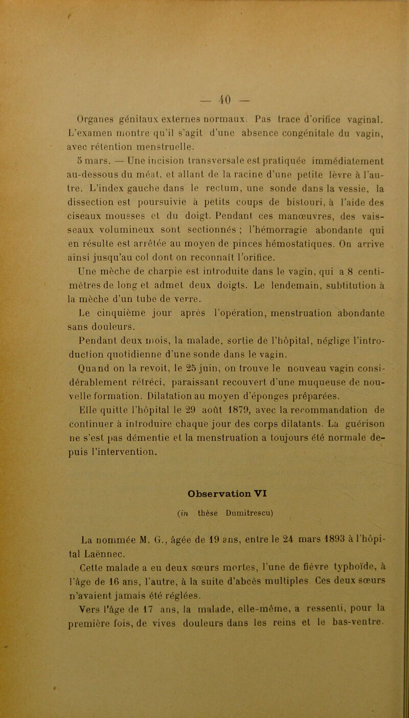 ( — iO - Organes génitaux externes normaux. Pas trace d’orifice vaginal. L’examen montre qu’il s’agit d’une absence congénitale du vagin, avec rétention menstruelle. . • 5 mars. —Une incision transversale est pratiquée immédiatement au-dessous du méat, et allant de la racine d’une petite lèvre à l’au- tre. L’index gauche dans le rectum, une sonde dans la vessie, la dissection est poursuivie à petits coups de bistouri, à l’aide des ciseaux mousses et du doigt. Pendant ces manœuvres, des vais- seaux volumineux sont sectionnés ; l’hémorragie abondante qui en résulte est arrêtée au moyen de pinces hémostatiques. On arrive ainsi jusqu’au col dont on reconnaît l’orifice. Une mèche de charpie est introduite dans le vagin, qui a 8 centi- mètres de long et admet deux doigts. Le lendemain, subtitution à la mèche d’un tube de verre. Le cinquième jour après l’opération, menstruation abondante sans douleurs. Pendant deux mois, la malade, sortie de l’hôpital, néglige l’intro- duction quotidienne d’une sonde dans le vagin. Quand on la revoit, le 25 juin, on trouve le nouveau vagin consi- dérablement rétréci, paraissant recouvert d’une muqueuse de nou- velle formation. Dilatation au moyen d’éponges préparées. Elle quitte l’hôpital le 29 août 1879, avec la rerommandation de continuer à introduire chaque jour des corps dilatants. La guérison ne s’est pas démentie et la menstruation a toujours été normale de- puis l’intervention. Observation VI (in thèse Dumitrescu) La nommée M. G., âgée de 19 ans, entre le 24 mars 1893 à l’hôpi- tal Laënnec. Cette malade a eu deux sœ.urs mortes, l’une de fièvre typhoïde, à l’âge de 16 ans, l’autre, à la suite d’abcès multiples Ces deux sœurs n’avaient jamais été réglées. Vers l’âge de 17 ans, la malade, elle-même, a ressenti, pour ta première fois, de vives douleurs dans les reins et le bas-ventre.