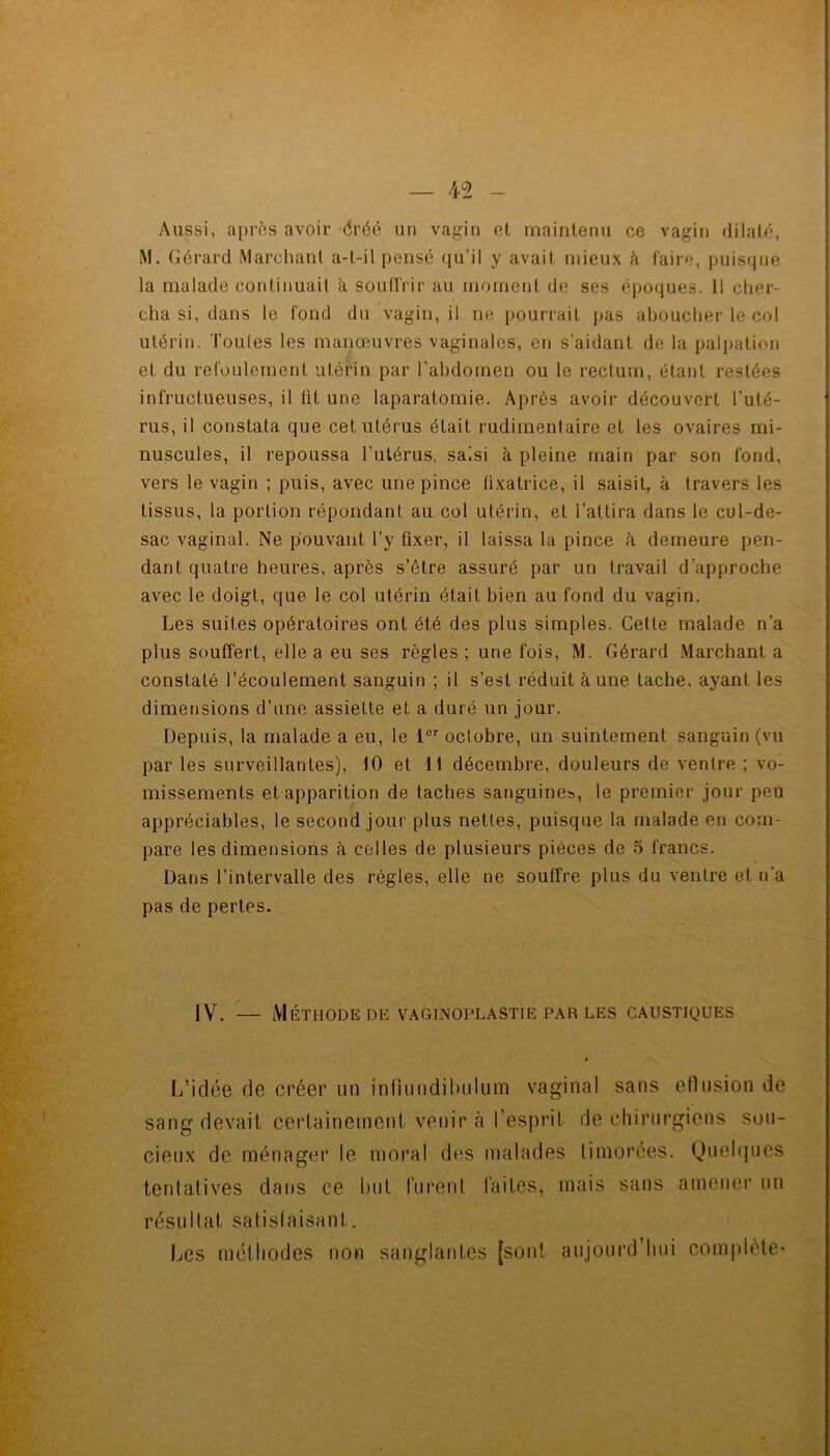 Aussi, aj)rôs avoir dréé un vagin et maintenu ce vagin dilaté, M. Gérard Marchant a-t-il pensé (ju’il y avait mieux k faire, puisque la malade continuait à souffrir au moment de ses époques. Il cher- cha si, dans le fond du vagin, il ne pourrait pas aboucher le col utérin. Toutes les manœuvres vaginales, en s'aidant de la palpation et du refoulement utérin par l’abdomen ou le rectum, étant restées infructueuses, il fit une laparatomie. Après avoir découvert l’uté- rus, il constata que cet utérus était rudimentaire et les ovaires mi- nuscules, il repoussa l’utérus, saisi à pleine main par son fond, vers le vagin ; puis, avec une pince fixatrice, il saisit, à travers les tissus, la portion répondant au col utérin, et l’attira dans le cul-de- sac vaginal. Ne pouvant l’y fixer, il laissa la pince à demeure pen- dant quatre heures, après s’être assuré par un travail d’approche avec le doigt, que le col utérin était bien au fond du vagin. Les suites opératoires ont été des plus simples. Cette malade n’a plus souffert, elle a eu ses règles ; une fois, M. Gérard Marchant a constaté l’écoulement sanguin ; il s’est réduit à une tache, ayant les dimensions d’une assiette et a duré un jour. Depuis, la malade a eu, le octobre, nn suintement sanguin (vu par les surveillantes), 10 et 11 décembre, douleurs de ventre ; vo- missements et apparition de taches sanguines, le premier jour peu appréciables, le second jour plus nettes, puisque la malade en com- pare les dimensions à celles de plusieurs pièces de 5 francs. Dans l’intervalle des régies, elle ne souffre plus du ventre et n’a pas de pertes. IV. — Méthode DE vaginoplastie par les caustiques * L’idée de créer un infiuiidiluilum vaginal sans eflusion de sang devait ceiTaineineni venir à l’esprit de chirurgiens sou- cieux de ménager le moral des malades timorées. Quelques tentatives dans ce but rurent faites, mais sans amener un résultat satisfaisant. Les méthodes non sanglantes [sont aujourd’hui complète*