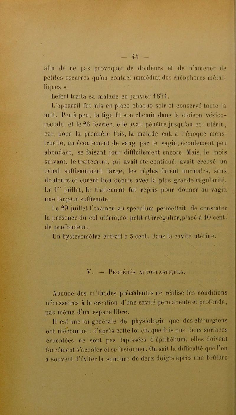 - - afin de ne pas provoquer de douleurs et de n’amener de petites escarres qu’au contact immédiat des rhéopliores métal- liques ». Lefort traita sa malade en janvier 1871. L’appareil lut mis en place chaque soir et conservé toute la nuit. Peu à peu, la tige fit son chemin dans la cloison vésico- rectale, et le 26 février, elle avait pénétré jusqu’au col utérin, car, pour la première fois, la malade eut, à l’époque mens- truelle, un écoulement de sang par le vagin, écoulement peu abondant, se faisant jour difficilement encore. Mais, le mois suivant, le traitement, qui avait été continué, avait creusé un canal suffisamment large, les règles furent normales, sans douleurs et eurent lieu depuis avec la plus grande régularité. Le 1 juillet, le traitement fut repris pour donner au vagin une largeur suffisante. Le 29 juillet l’examen au spéculum permettait de constater la présence du col utérin,col petit et irrégulier,placé cà 10 cent, de profondeur. Un hystéromètre entrait à 5 cent, dans la cavité utérine. V. — Procédés autoplastiques. Aucune des m.'thodes précédentes ne réalise les conditions nécessaires à la création d’une cavité permanente et profonde, pas même d’un espace libre. Il est une loi générale de physiologie que des chirurgiens ont méconnue : d’après cette loi chaque fois que deux surfaces cruentées ne sont pas tapissées d’épithélium, elles doivent foi cément s’accoler et se fusionner. On sait la difficulté que 1 on a souvent d’éviter la soudure de deux doigts apres une brûlure