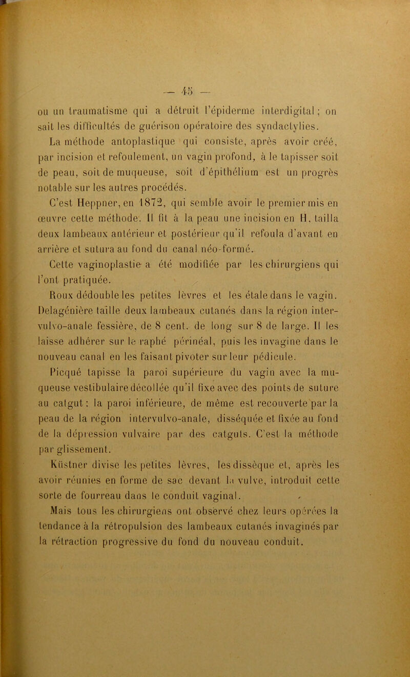 ou un iraumatisme qui a détruit l’épiderme iuterdigital ; on sait les dilTioultés de guérison opératoire des syndactylies. La méthode antoplasiique qui consiste, après avoir créé, par incision et refoulement, un vagin profond, à le tapisser soit de peau, soit de muqueuse, soit d’épithélium est un progrès notable sur les autres procédés. C’est Heppner, en 1872, qui semble avoir le premier mis en œuvre cette méthode. Il fil à la peau une incision en H, tailla deux lambeaux antérieur et postérieur qu’il refoula d’avant en arrière et sutura au fond du canal néo-formé. Cette vaginoplastie-a été modifiée par les chirurgiens qui l’ont pratiquée. Roux dédouble les petites lèvres et les étale dans le vagin. Delagénière taille deux la(nbeaux cutanés dans la région inter- vulvo-anale fessière, de 8 cent, de long sur 8 de large. 11 les laisse adhérer sur le raphé périnéal, puis les invaginé dans le nouveau canal en les faisant pivoter sur leur pédicule. Picqué tapisse la paroi supérieure du vagin avec la mu- queuse vestibulaire décollée qu’il fixe avec des points de suture au catgut: la paroi inférieure, de même est recouverte par la peau de la région intervulvo-anale, disséquée et fixée au fond de la dépression vulvaire par des catguts. C’est la méthode par glissement. Küstner divise les petites lèvres, les dissèque et, après les avoir réunies en forme de sac devant la vulve, introduit cette sorte de fourreau dans le conduit vaginal. Mais tous les chirurgiens ont observé chez leurs opérées la tendance à la rétropulsion des lambeaux cutanés invaginés par la rétraction progressive du fond du nouveau conduit.