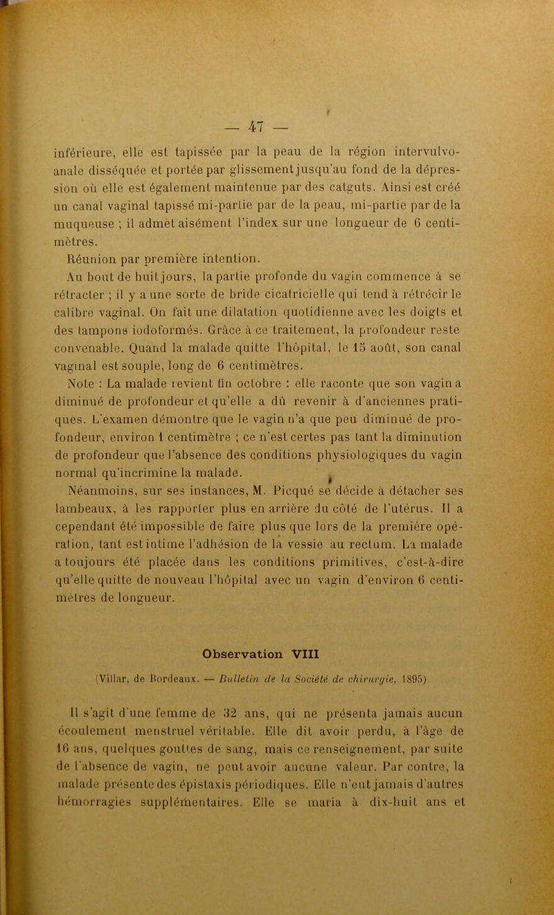r inférieure, elle est tapissée par la peau de la région intervulvo- anale disséquée et portée par glissement jusqu’au fond de la dépres- sion où elle est également maintenue par des catguts. Ainsi est créé un canal vaginal tapissé mi-partie par de la peau, mi-partie par de la muqueuse ; il admet aisément l’index sur une longueur de 6 centi- mètres. Réunion par première intention. Au bout de huit jours, la partie profonde du vagin commence à se rétracter ; il y a une sorte de bride cicatricielle qui tend à rétrécir le calibre vaginal. On fait une dilatation quotidienne avec les doigts et des tampons iodoformés. Grâce à ce traitement, la profondeur reste convenable. Quand la malade quitte l’hôpital, le 15 août, son canal vaginal est souple, long de 6 centimètres. Note : La malade revient ün octobre : elle raconte que son vagin a diminué de profondeur et qu’elle a dû revenir à d’anciennes prati- ques. L'examen démontre que le vagin n’a que peu diminué de pro- fondeur, environ 1 centimètre ; ce n’est certes pas tant la diminution de profondeur que l’absence des (conditions physiologiques du vagin normal qu'incrimine la malade. ^ Néanmoins, sur ses instances, M. Picqué se décide à détacher ses lambeaux, à les rapporter plus en arrière du côté de l’utérus. Il a cependant été impossible de faire plus que lors de la première opé- ration, tant est intime l’adhésion de la vessie au rectum. La malade a toujours été placée dans les conditions primitives, c’est-à-dire qu’elle quitte de nouveau l’hôpilal avec un vagin d’environ 6 centi- mètres de longueur. Observation VIII (Villar, de bordeaux. — Bulletin de la Société de chirurgie, 1895) 11 s’agit d'une femme de 32 ans, qui ne présenta jamais aucun écoulement menstruel véritable. Elle dit avoir perdu, à l’âge de 16 ans, quelques gouttes de sang, mais ce renseignement, par suite de l’absence de vagin, ne peut avoir aucune valeur. Par contre, la malade présente des épistaxis périodiques. Elle n’eut jamais d’autres hémorragies supplémentaires. Elle se maria à dix-huit ans et