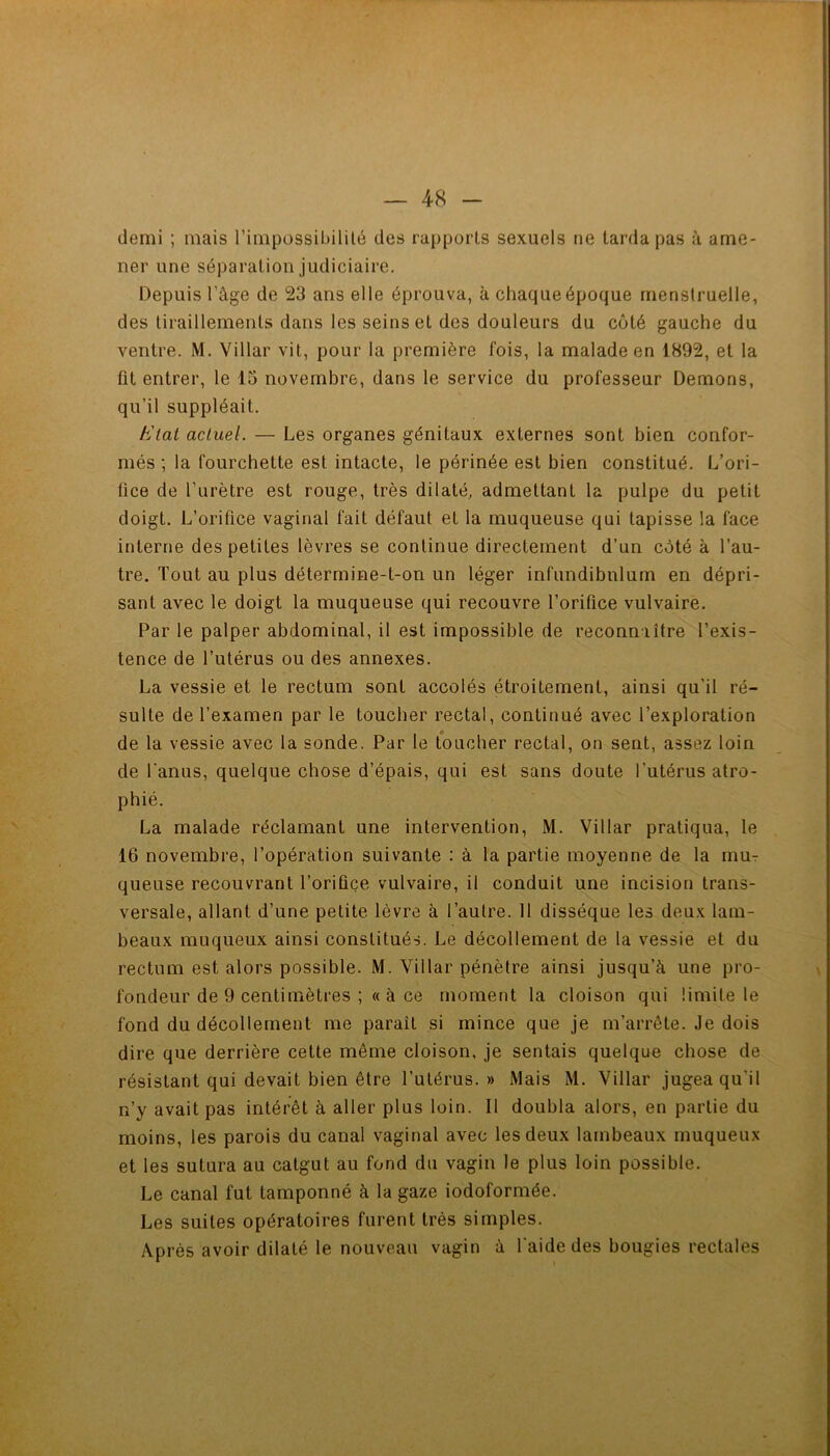 demi ; mais l’impossibililé des rapports sexuels ne tarda pas à ame- ner une séparation judiciaire. Depuis l’âge de 23 ans elle éprouva, à chaque époque menstruelle, des tiraillements dans les seins et des douleurs du côté gauche du ventre. M. Villar vit, pour la première fois, la malade en 1892, et la fit entrer, le 15 novembre, dans le service du professeur Démons, qu’il suppléait. tJlai actuel. — Les organes génitaux externes sont bien confor- més ; la fourchette est intacte, le périnée est bien constitué. L’ori- fice de l’urètre est rouge, très dilaté, admettant la pulpe du petit doigt. L’orifice vaginal fait défaut et la muqueuse qui tapisse la face interne des petites lèvres se continue directement d’un côté à l’au- tre. Tout au plus détermine-t-on un léger infundibnlum en dépri- sant avec le doigt la muqueuse qui recouvre l’orifice vulvaire. Par le palper abdominal, il est impossible de reconnaître l’exis- tence de l’utérus ou des annexes. La vessie et le rectum sont accolés étroitement, ainsi qu’il ré- sulte de l’examen par le toucher rectal, continué avec l’exploration de la vessie avec la sonde. Par le toucher rectal, on sent, assez loin de l’anus, quelque chose d’épais, qui est sans doute l’utérus atro- phié. La malade réclamant une intervention, M. Villar pratiqua, le 16 novembre, l’opération suivante : à la partie moyenne de la mur queuse recouvrant l’orifice vulvaire, il conduit une incision trans- versale, allant d’une petite lèvre à l’autre. 11 dissèque les deux lam- beaux muqueux ainsi constitués. Le décollement de la vessie et du rectum est alors possible. M. Villar pénètre ainsi jusqu’à une pro- fondeur de 9 centimètres ;« à ce moment la cloison qui limite le fond du décollement me paraît si mince que je m’arrête. Je dois dire que derrière cette même cloison, je sentais quelque chose de résistant qui devait bien être l’utérus.» Mais M. Villar jugea qu’il n’y avait pas intérêt à aller plus loin. Il doubla alors, en partie du moins, les parois du canal vaginal avec les deux lambeaux muqueux et les sutura au catgut au fond du vagin le plus loin possible. Le canal fut tamponné à la gaze iodoformée. Les suites opératoires furent très simples. Après avoir dilaté le nouveau vagin à l'aide des bougies rectales