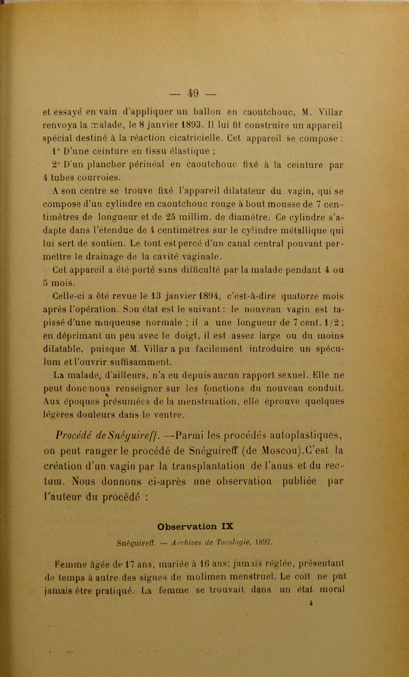 et essayé en vain d’appliquer un ballon en caoutchouc, M. Villar renvoya la malade, le 8 janvier 1893. Il lui fit construire un appareil spécial destiné à la réaction cicatricielle. Cet appareil se compose : 1° D’une ceinture en tissu élastique ; 2° D’un plancher périnéal en caoutchouc fixé à la ceinture par 4 tubes courroies. A son centre se trouve fixé l’appareil dilatateur du vagin, qui se compose d’un cylindre en caoutchouc rouge à bout mousse de 7 cen- timètres de longueur et de 23 millim. de diamètre. Ce cylindre s’a- dapte dans l’étendue de 4 centimètres sur le cylindre métallique qui lui sert de soutien. Le tout est percé d’un canal central pouvant per- mettre le drainage de la cavité vaginale. Cet appareil a été porté sans difficulté par la malade pendant 4 ou 5 mois. Celle-ci a été revue le 13 janvier 1894, c’est-à-dire quatorze mois après l’opération. Son état est le suivant : le nouveau vagin est ta- pissé d’une muqueuse normale ; il a une longueur de 7 cent. 1 /2 ; en déprimant un peu avec le doigt, il est assez large ou du moins dilatable, puisque M. Villar a pu facilement introduire un spécu- lum et l’ouvrir suffisamment. La malade, d’ailleurs, n’a eu depuis aucun rapport sexuel. Elle ne peut donc nous renseigner sur les fonctions du nouveau conduit. Aux époques présumées de la menstruation, elle éprouve quelques légères douleurs dans le ventre. Procédé deSnéguireff. —Parmi les procédés autoplastiques, on peut ranger le procédé de Snéguireff (de Moscou).C’est la création d’un vagin par la transplantation de l’anus et du rec- tum. Nous donnons ci-après une observation publiée par l’auteur du procédé : Observation IX SnéguirefT. — Archives de Tocologie, 1892. Femme âgée de 17 ans, mariée à 16 ans; jamais réglée, présentant de temps à autre des signes de molimen menstruel. Le coït ne put jamais être pratiqué. La femme se trouvait dans un état moral 4