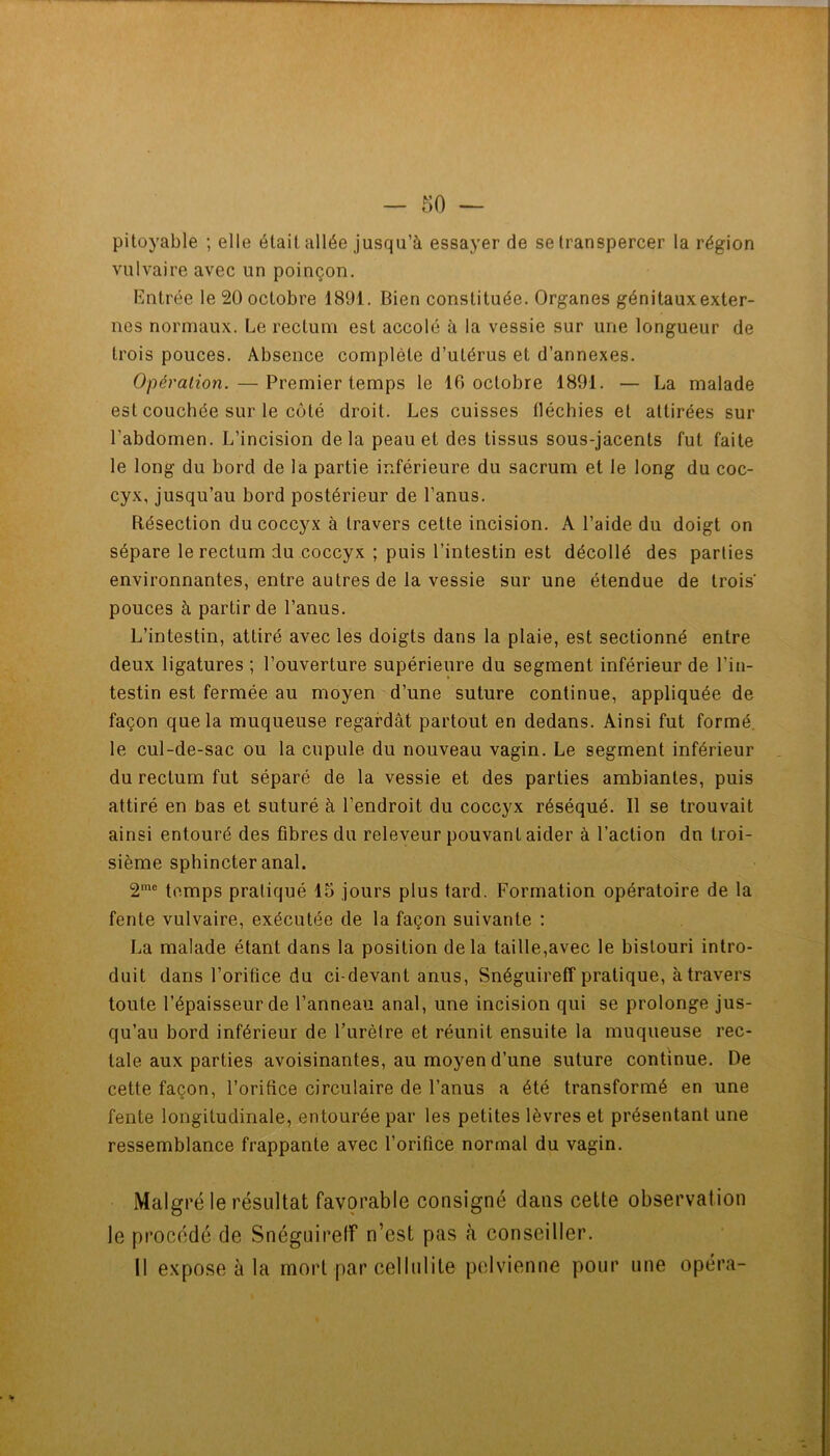 pitoyable ; elle était allée jusqu’à essayer de se transpercer la région vulvaire avec un poinçon. Entrée le 20 octobre 1891. Bien constituée. Organes génitauxexter- nes normaux. Le rectum est accolé à la vessie sur une longueur de trois pouces. Absence complète d’utérus et d’annexes. Opération. — Premier temps le 16 octobre 1891. — La malade est couchée sur le côté droit. Les cuisses fléchies et attirées sur l’abdomen. L’incision delà peau et des tissus sous-jacents fut faite le long du bord de la partie inférieure du sacrum et le long du coc- cyx, jusqu’au bord postérieur de l’anus. Résection du coccyx à travers cette incision. A l’aide du doigt on sépare le rectum du coccyx ; puis l’intestin est décollé des parties environnantes, entre autres de la vessie sur une étendue de trois pouces à partir de l’anus. L’intestin, attiré avec les doigts dans la plaie, est sectionné entre deux ligatures ; l’ouverture supérieure du segment inférieur de l’in- testin est fermée au moyen d’une suture continue, appliquée de façon que la muqueuse regardât partout en dedans. Ainsi fut formé, le cul-de-sac ou la cupule du nouveau vagin. Le segment inférieur du rectum fut séparé de la vessie et des parties ambiantes, puis attiré en bas et suturé à l’endroit du coccyx réséqué. Il se trouvait ainsi entouré des fibres du releveur pouvant aider à l’action dn troi- sième sphincter anal. 2'® temps pratiqué 15 jours plus tard. Formation opératoire de la fente vulvaire, exécutée de la façon suivante : La malade étant dans la position delà taille,avec le bistouri intro- duit dans l’orifice du ci-devant anus, Snéguireff pratique, à travers toute l’épaisseur de l’anneau anal, une incision qui se prolonge jus- qu’au bord inférieur de Furètre et réunit ensuite la muqueuse rec- tale aux parties avoisinantes, au moyen d’une suture continue. De cette façon, l’orifice circulaire de l’anus a été transformé en une fente longitudinale, entourée par les petites lèvres et présentant une ressemblance frappante avec l’orifice normal du vagin. Malgré le résultat favorable consigné dans cette observation le procédé de Snéguirelf n’est pas à conseiller. Il expose à la mort par cellulite pelvienne pour une opéra-