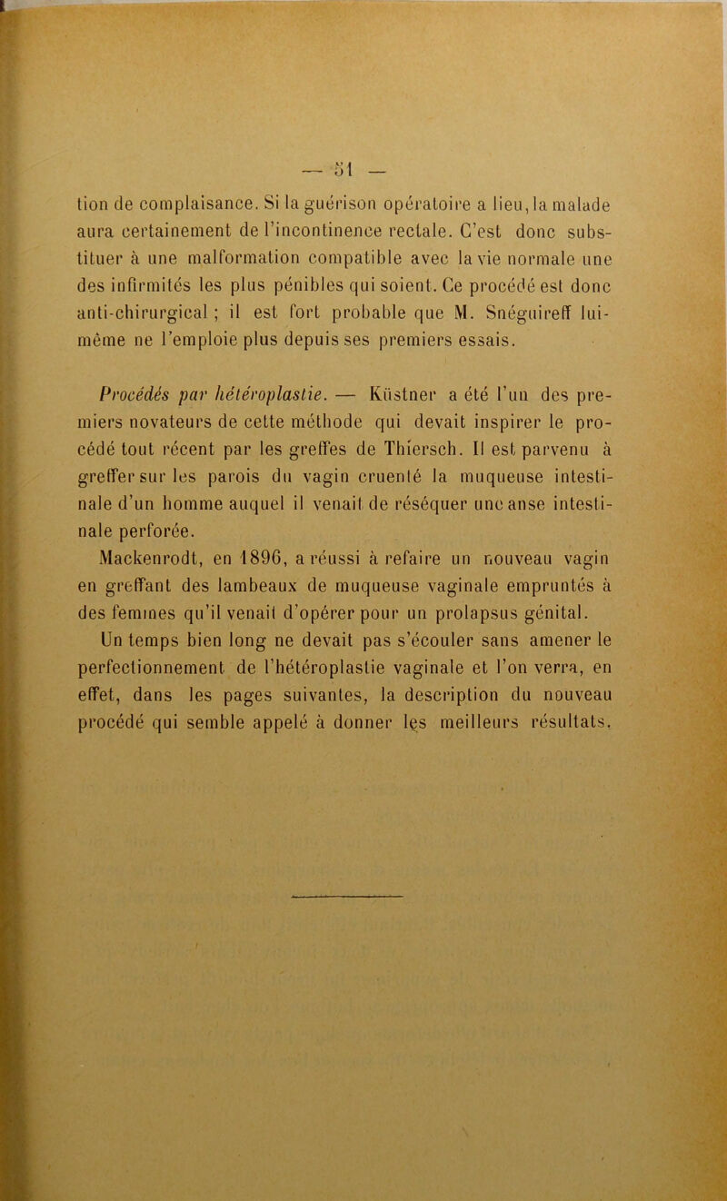 tion de complaisance. Si la guérison opératoire a lieu, la malade aura certainement de l’incontinence rectale. C’est donc subs- tituer à une malformation compatible avec la vie normale une des infirmités les plus pénibles qui soient. Ce procédé est donc anti-chirurgical ; il est fort probable que M. Snéguireff lui- même ne l’emploie plus depuis ses premiers essais. Procédés par héléroplaslie. — Küstner a été l’un des pre- miers novateurs de cette méthode qui devait inspirer le pro- cédé tout récent par les greffes de Thiersch. Il est parvenu à greffer sur les parois du vagin cruenlé la muqueuse intesti- nale d’un homme auquel il venait de réséquer une anse intesti- nale perforée. Mackenrodt, en 1896, a réussi à refaire un nouveau vagin en greffant des lambeaux de muqueuse vaginale empruntés à des femmes qu’il venait d’opérer pour un prolapsus génital. Un temps bien long ne devait pas s’écouler sans amener le perfectionnement de l’hétéroplastie vaginale et l’on verra, en effet, dans les pages suivantes, la description du nouveau procédé qui semble appelé à donner les meilleurs résultats,