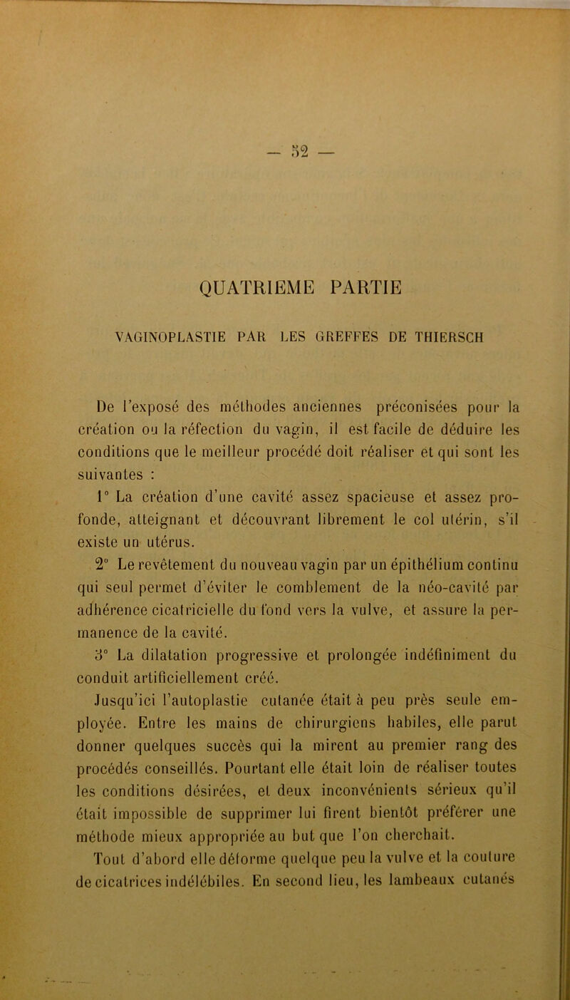 QUATRIEME PARTIE VAGINOPLASTIE PAR LES GREFFES DE THIERSCH De l’exposé des méthodes anciennes préconisées pour la création ou la réfection du vagin, il est facile de déduire les conditions que le meilleur procédé doit réaliser et qui sont les suivantes : 1“ La création d’une cavité assez spacieuse et assez pro- fonde, atteignant et découvrant librement le col ulérin, s’il existe un utérus. 2“ Le revêtement du nouveau vagin par un épithélium continu qui seul permet d’éviter le comblement de la néo-cavité par adhérence cicatricielle du fond vers la vulve, et assure la per- manence de la cavité. ‘6° La dilatation progressive et prolongée indéfiniment du conduit artificiellement créé. .Tusqu’ici l’autoplastie cutanée était à peu près seule em- ployée. Entre les mains de chirurgiens habiles, elle parut donner quelques succès qui la mirent au premier rang des procédés conseillés. Pourtant elle était loin de réaliser toutes les conditions désirées, et deux inconvénients sérieux qu’il était impossible de supprimer lui firent bientôt préférer une méthode mieux appropriée au but que l’on cherchait. Tout d’abord elle déforme quelque peu la vulve et la couture de cicatrices indélébiles. En second lieu, les lambeaux cutanés