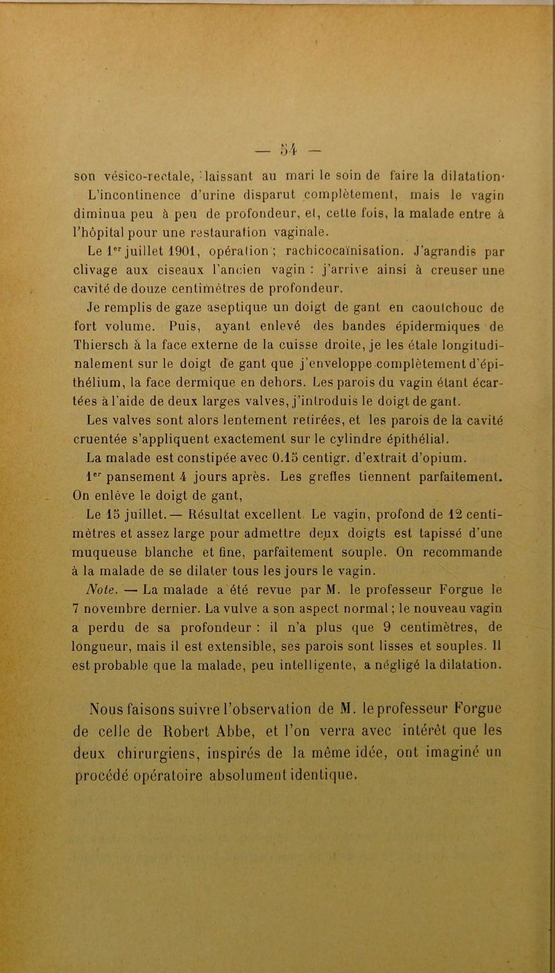 son vésico-reotale, - laissant au mari le soin de faire la dilatation- L’incontinence d’urine disparut complètement, mais le vagin diminua peu à peu de profondeur, et, cette fois, la malade entre à rhôpital pour une restauration vaginale. Le 1®''juillet 1901, opération ; rachicocaïnisation. J’agrandis par clivage aux ciseaux l’ancien vagin : j’arrive ainsi à creuser une cavité de douze centimètres de profondeur. Je remplis de gaze aseptique un doigt de gant en caoutchouc de fort volume. Puis, ayant enlevé des bandes épidermiques de Thiersch à la face externe de la cuisse droite, je les étale longitudi- nalement sur le doigt de gant que j’enveloppe complètement d’épi- thélium, la face dermique en dehors. Les parois du vagin étant écar- tées à l’aide de deux larges valves, j’introduis le doigt de gant. Les valves sont alors lentement retirées, et les parois de la cavité cruentée s’appliquent exactement sur le cylindre épithélial. La malade est constipée avec 0.15 centigr. d’extrait d’opium. 1®'’ pansement 4 jours après. Les greffes tiennent parfaitement. On enlève le doigt de gant. Le 15 juillet.— Résultat excellent. Le vagin, profond de 12 centi- mètres et assez large pour admettre deijx doigts est tapissé d’une muqueuse blanche et fine, parfaitement souple. On recommande à la malade de se dilater tous les jours le vagin. Note. — La malade a été revue par M. le professeur Forgue le 7 novembre dernier. La vulve a son aspect normal ; le nouveau vagin a perdu de sa profondeur ; il n’a plus que 9 centimètres, de longueur, mais il est extensible, ses parois sont lisses et souples. 11 est probable que la malade, peu intelligente, a négligé la dilatation. Nous faisons suivre l’observation de xM. le professeur Forgue de celle de Robert Abbe, et l’on verra avec intérêt que les deux chirurgiens, inspirés de la même idée, ont imaginé un procédé opératoire absolument identique.