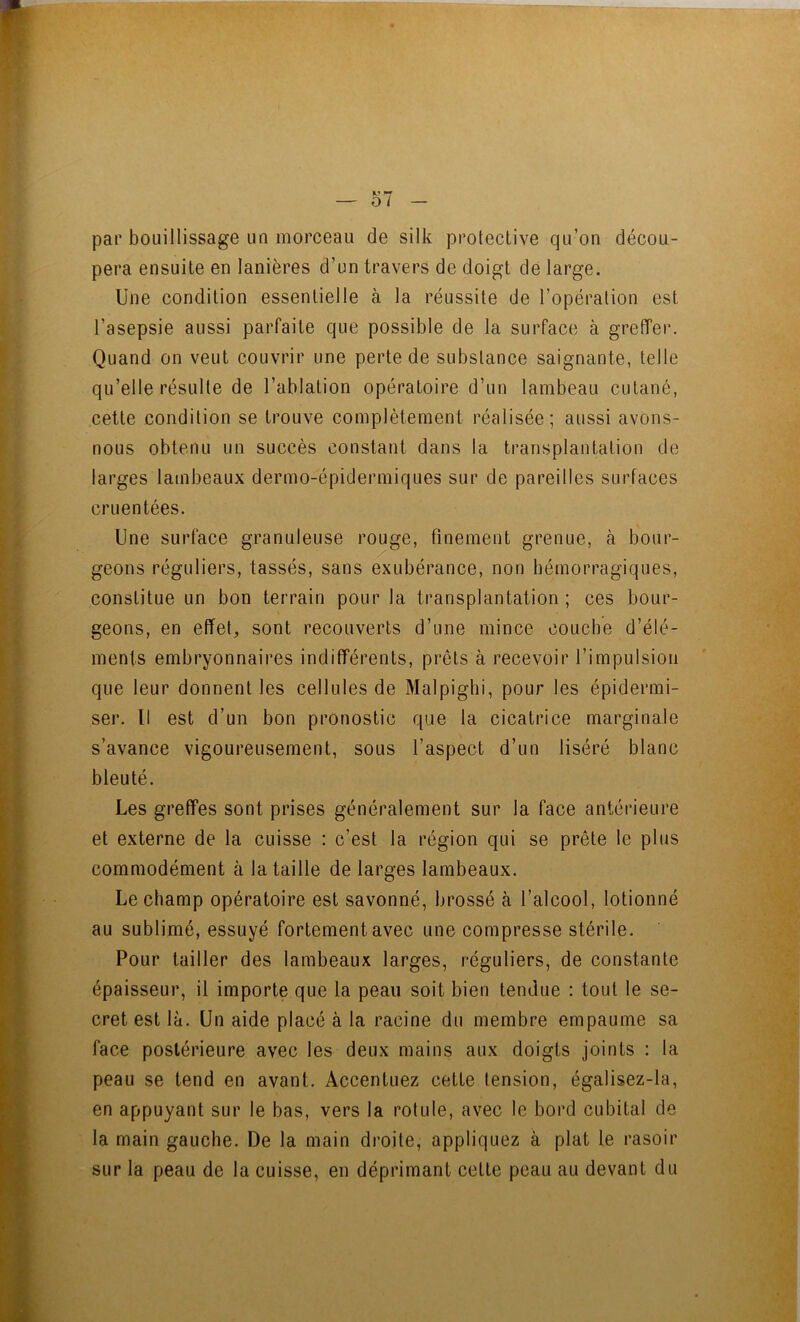 par bouillissage un morceau de silk protective qu’on décou- pera ensuite en lanières d’un travers de doigt de large. Une condition essentielle à la réussite de l’opération est l’asepsie aussi parfaite que possible de la surface à greffer. Quand on veut couvrir une perte de substance saignante, telle qu’elle résulte de l’ablation opératoire d’un lambeau cutané, cette condition se trouve complètement réalisée; aussi avons- nous obtenu un succès constant dans la transplantation de larges lambeaux dermo-épidermiques sur de pareilles surfaces cruentées. Une surface granuleuse rouge, finement grenue, à bour- geons réguliers, tassés, sans exubérance, non hémorragiques, constitue un bon terrain pour la transplantation; ces bour- l geons, en effet, sont recouverts d’une mince couche d’élé- * : ; ments embryonnaires indifférents, prêts à recevoir l’impulsion que leur donnent les cellules de Malpighi, pour les épidermi- < J ser. Il est d’un bon pronostic que la cicatrice marginale ^ s’avance vigoureusement, sous l’aspect d’un liséré blanc ' r bleuté. î Les greffes sont prises généralement sur la face antérieure ■ ^ et externe de la cuisse : c’est la région qui se prête le plus commodément à la taille de larges lambeaux. •MÊ I Le champ opératoire est savonné, brossé à l’alcool, lotionné .-J I au sublimé, essuyé fortement avec une compresse stérile. i Pour tailler des lambeaux larges, réguliers, de constante I lî épaisseur, il importe que la peau soit bien tendue : tout le se- I I* cret est là. Un aide placé à la racine du membre empaume sa M face postérieure avec les deux mains aux doigts joints : la *_ Il peau se tend en avant. Accentuez cette tension, égalisez-la, H en appuyant sur le bas, vers la rotule, avec le bord cubital de H. la main gauche. De la main droite, appliquez à plat le rasoir H sur la peau de la cuisse, en déprimant cette peau au devant du ' | B I