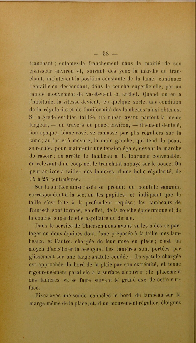 Iraiichant ; enlamez-la franchement dans la moitié de son épaisseur environ et, suivant des yeux la marche du tran- chant, maintenant la position constante de la lame, continuez l’entaille en descendant, dans la couche superticielle, par un rapide mouvement de va-et-vient en archet. Quand on en a l’habitude, la vitesse devient, en quelque sorte, une condition de la régularité et de runiformité des lambeaux ainsi obtenus. Si la greffe est bien taillée, un ruban ayant partout la même largeur, — un travers de pouce environ, — finement dentelé, non opaque, blanc rosé, se ramasse par plis réguliers sur la lame; au fur et à mesure, la main gauche, qui tend la peau, se recule, pour maintenir une tension égale, devant la marche du rasoir ; on arrête le lambeau à la longueur convenable, en relevant d’un coup net le tranchant appuyé sur le pouce. On peut arriver à tailler des lanières, d’une belle régularité, de 15 à 25 centimètres. Sur la surface ainsi rasée se produit un pointillé sanguin, correspondant à la section des pupilles, et indiquant que la taille s’est faite à la profondeur requise; les lambeaux de Thiersch sont formés, en effet, de la couche épidermique et]de la couche superficielle papillaire du derme. Dans le service de Thiersch nous avons vu les aides se par- tager en deux équipes dont l’une préposée à la taille des lam- beaux, et l’autre, chargée de leur mise en place; c’est un moyen d’accélérer la besogne. Les lanières sont portées par glissement sur une large spatule coudée.,. La spatule chargée est approchée du bord de la plaie par son extrémité, et tenue rigoureusement parallèle à la surface à couvrir ; le placement des lanières va se faire suivant le grand axe de cette sur- face. Fixez avec une sonde cannelée le bord du lambeau sur la marge même de la place, et, d’un mouvement régulier, éloignez