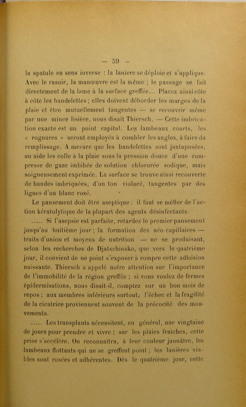 la spatule en sens inverse : la laniere se déploie et s’applique. Avec le rasoir, la manœuvre est la même ; le passage se fait directement de la lame à la surface greffée... Placez ainsi côte à côte les bandelettes ; elles doivent déborder les marges de la plaie et être mutuellement tangentes — se recouvrir même par une mince lisière, nous disait Tliiersch. — Cette imbrica- tion exacte est un point capital. Le§ lambeaux courts, les « rognures » seront employés à combler les angles, à faire du remplissage. A mesure que les bandelettes sont juxtaposées, un aide les colle à la plaie sous la pression douce d’une com- presse de gaze imbibée de solution chlorurée sodique, mais soigneusement exprimée. La surface se trouve ainsi recouverte de bandes imbriquées, d’un ton violacé, tangentes par des lignes d’un blanc rosé. Le pansement doit être aseptique : il faut se méfier de l’ac- tion kératolytique de la plupart des agents désinfectants. Si l’asepsie est parfaite, retardez le premier pansement jusqu’au huitième jour ; la formation des néo-capillaires — traits d’union et moyens de nutrition — ne se produisant, selon les recherches de Djatschinsko, que vers le quatrième jour, il convient de ne point s’exposera rompre cette adhésion naissante. Thiersch a appelé notre attention sur l’importance de l’immobilité de la région greffée ; si vous voulez de fermes épidermisations, nous disait-il, comptez sur un bon mois de repos; aux membres inférieurs surtout, l’échec et la fragilité de la cicatrice proviennent souvent de la précocité des mou- vements. Les transplants nécessitent, en général, une vingtaine de jours pour prendre et vivre; sur les plaies fraîches, celte prise s’accélère. On reconnaîtra, à leur couleur jaunâtre, les lambeaux flottants qui ne se greffent point ; les lanières via- bles sont rosées et adhérentes. Dès le quatrième jour, celte