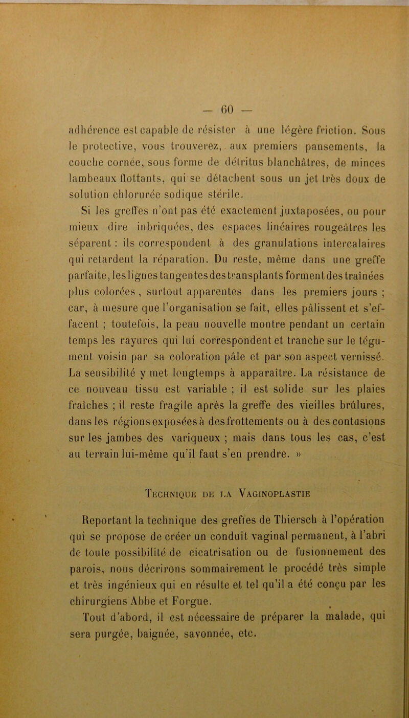adhérence esl capable de résister à une légère friction. Sous le protective, vous trouverez,. aux premiers pansements, la couche cornée, sous forme de détritus blanchâtres, de minces lambeaux flottants, qui se détachent sous un jet très doux de solution chlorurée sodique stérile. Si les greffes n’ont pas été exactement juxtaposées, ou pour mieux dire inhriquées, des espaces linéaires rougeâtres les séparent : ils correspondent à des granulations intercalaires qui retardent la réparation. Du reste, même dans une greffe parfaite, les lignes tangentes des transplants forment des traînées plus colorées , surtout apparentes dans les premiers jours ; car, à mesure que l’organisation se fait, elles pâlissent et s’ef- facent ; toutefois, la peau nouvelle montre pendant un certain temps les rayures qui lui correspondent et tranche sur le tégu- ment voisin par sa coloration pâle et par son aspect vernissé. La sensibilité y met longtemps à apparaître. La résistance de ce nouveau tissu est variable ; il est solide sur les plaies fraîches ; il reste fragile après la greffe des vieilles brûlures, dans les régions exposées à desfrottements ou à des contusions sur les jambes des variqueux ; mais dans tous les cas, c’est au terrain lui-même qu’il faut s’en prendre. » Technique de i.a Vaginoplastie Reportant la technique des greffes de Thiersch à l’opération qui se propose de créer un conduit vaginal permanent, à l’abri de toute possibilité de cicatrisation ou de fusionnement des parois, nous décrirons sommairement le procédé très simple et très ingénieux qui en résulte et tel qu’il a été conçu par les chirurgiens Abbe et Forgue. Tout d’abord, il est nécessaire de préparer la malade, qui sera purgée, baignée, savonnée, etc.