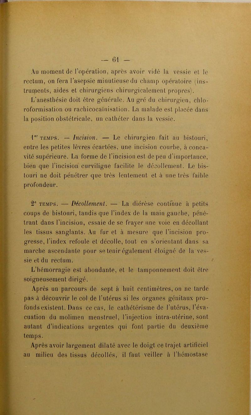 Au moment de l’opération, après avoir vidé la vessie et le rectum, on fera l’asepsie minutieuse du champ opératoire (ins- truments, aides et chirurgiens chirurgicalement propres). L'anesthésie doit être générale. Au gré du chirurgien, chlo- roformisation ou rachicocaïnisation. La malade est placée dans la position obstétricale, un cathéter dans la vessie. l TEMPS. — Incision. — Le chirurgien, fait au bistouri, entre les petites lèvres écartées, une incision courbe, à conca- vité supérieure. La forme de l’incision est de peu d’importance, bien que l’incision curviligne facilite le décollement. Le bis- touri ne doit pénétrer que très lentement et à une très faible profondeur. 2® TEMPS. — Décolletnent. — La diérèse continue à petits coups de bistouri, tandis que l’index de la main, gauche, péné- trant dans l’incision, essaie de se frayer une voie en décollant les tissus sanglants. Au fur et à mesure que l’incision pro- gresse, l’index refoule et décolle, tout en s’orientant dans sa marche ascendante pour se tenir également éloigné de la ves- sie et du rectum. L’hémorragie est abondante, et le tamponnement doit être soigneusement dirigé. Après un parcours de sept à huit centimètres, on ne tarde pas à découvrir le col de l’utérus si les organes génitaux pro- fonds existent. Dans ce cas, le cathétérisme de l’utérus, l’éva- cuation du molimen menstruel, l’injection intra-utérine, sont autant d’indications urgentes qui font partie du deuxième temps. Après avoir largement dilaté avec le doigt ce trajet artificiel au milieu des tissus décollés, il faut veiller à l’hémostase