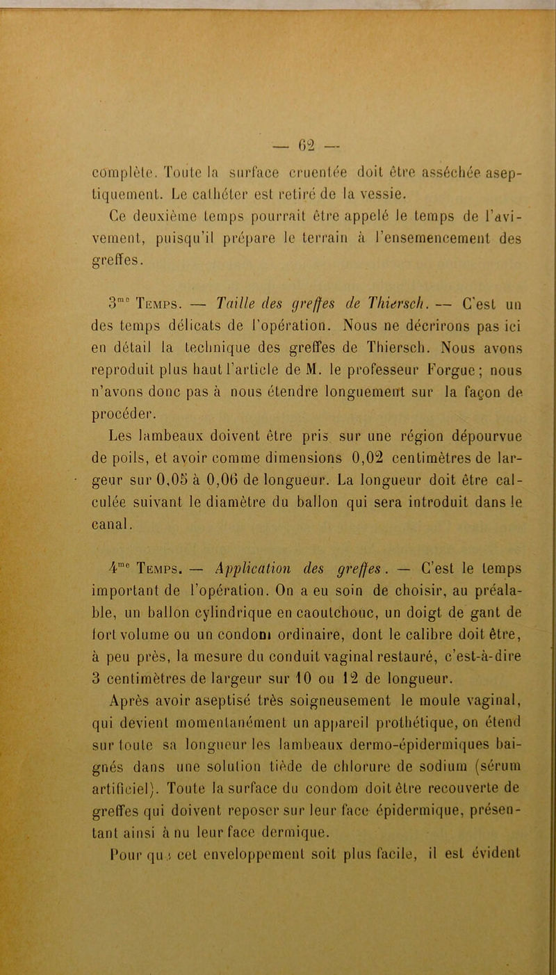complète. Toute la surface crueniée doit être asséchée asep- liquement. Le cathéter est retiré de la vessie. Ce deuxième temps pourrait être appelé le temps de l’avi- vemeut, puisqu’il prépare le terrain k l’ensemencement des greffes. 3®° Temps. — Taille des greffes de Tliiersch. — C’est un des temps délicats de l’opération. Nous ne décrirons pas ici en détail la technique des greffes de Thiersch. Nous avons reproduit plus hautTarticle de M. le professeur Forgue; nous n’avons donc pas à nous étendre longuement sur la façon de procéder. Les lambeaux doivent être pris sur une région dépourvue de poils, et avoir comme dimensions 0,02 centimètres de lar- geur sur 0,05 à 0,06 de longueur. La longueur doit être cal- culée suivant le diamètre du ballon qui sera introduit dans le canal. Temps. — Application des greffes. — C’est le temps important de l’opération. On a eu soin de choisir, au préala- ble, un ballon cylindrique en caoutchouc, un doigt de gant de tort volume ou un condom ordinaire, dont le calibre doit être, à peu près, la mesure du conduit vaginal restauré, c’est-à-dire 3 centimètres de largeur sur 10 ou 12 de longueur. Après avoir aseptisé très soigneusement le moule vaginal, qui devient momentanément un appareil prothétique, on étend sur toute sa longueur les lambeaux dermo-épidermiques bai- gnés dans une solution tiède de chlorure de sodium (sérum artificiel). Toute la surface du condom doit être recouverte de greffes qui doivent reposer sur leur face épidermique, présen- tant ainsi à nu leur face dermique. Pour qu i cet enveloppement soit plus facile, il est évident