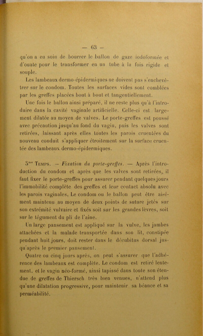 f — 63 - qu’on a eu soin de bourrer le ballon de gaze iodoformée et d’oLiale pour le transformer en un tube à la fois rigide et souple. Les lambeaux dermo-épidermiques ne doivent pas s’enchevê- trer sur le condom. Toutes les surfaces vides sont comblées par les greffes placées bout à bout et tangentiellement. Une fois le ballon ainsi préparé, il ne reste plus qu’à l’intro- duire dans la cavité vaginale artificielle. Celle-ci est large- ment dilatée au moyen de valves. Le porte-greffes est poussé avec précaution jusqu’au fond du vagin, puis les valves sont i*elirées, laissant après elles toutes les parois cruentées du nouveau conduit s’appliquer étroitement sur la surface cruen- tée des lambeaux dermo-épidermiques. Temps. — Fixation du porte-greffes. — Après l’intro- duction du condom et après que les valves sont retirées,, il faut fixer le porte-greffes pour assurer pendant quelques jours l’immobilité complète des greffes et leur contact absolu avec les parois vaginales, Le condom ou le ballon peut être aisé- ment maintenu au moyen de deux points de suture jetés sur son extrémité vulvaire et fixés soit sur les grandes lèvres, soit sur le tégument du pli de Taine. Un largo pansement est appliqué sur la vulve, les jambes attachées et la malade transportée dans son lit, constipée pendant huit jours, doit rester dans le décubitus dorsal jus- qu’après le premier pansement. Quatre ou cinq jours après, on peut s’assurer que Tadhé- rence des lambeaux est complète. Le condom est retiré lente- ment, et le vagin néo-formé, ainsi tapissé dans toute son éten- due de greffes de Thiersch très bien venues, n’attend plus qu’une dilatation progressive, pour maintenir sa béance et sa perméabilité.