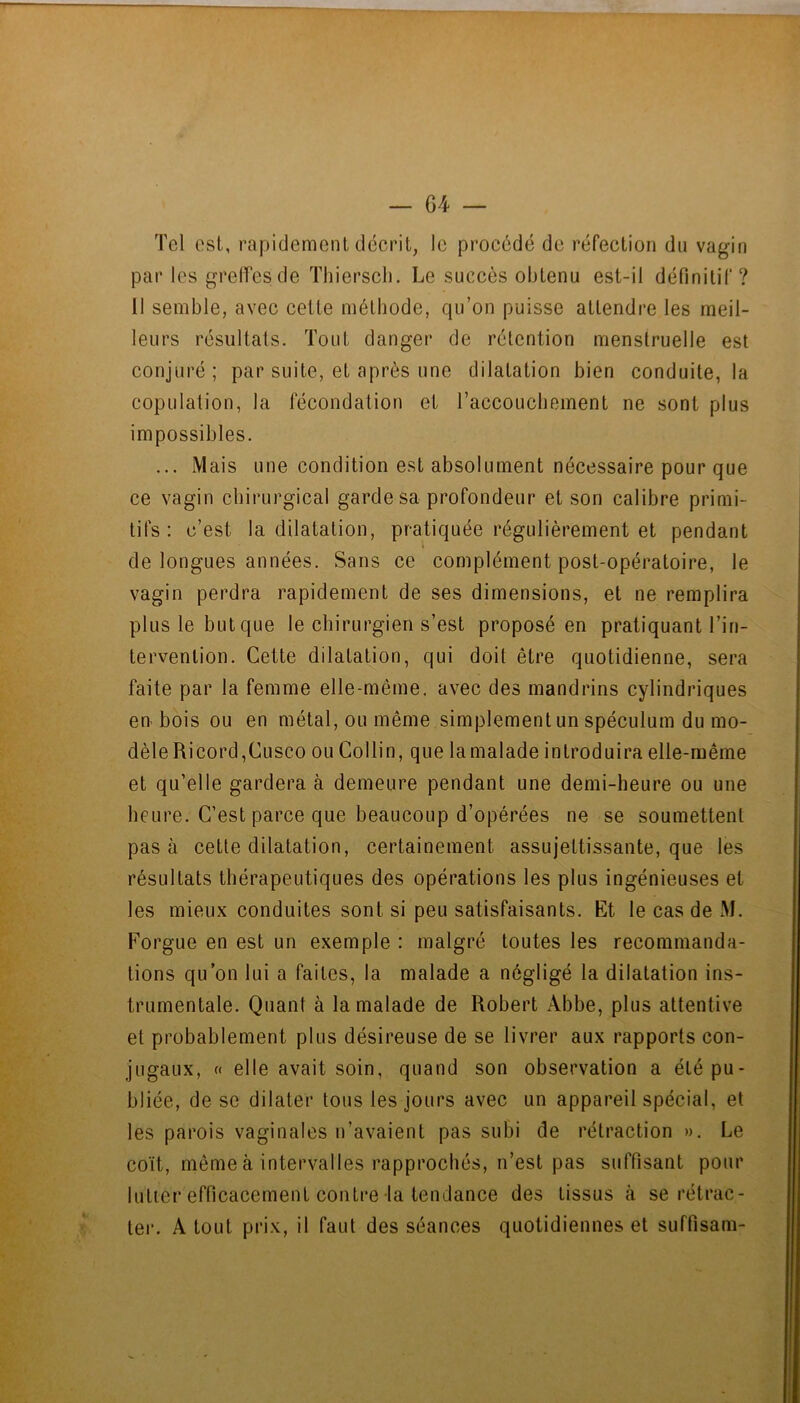Tel est, rapidement décrit, le procédé de réfection du vagin par les grelfesde Thierscli. Le succès obtenu est-il définitif? 11 semble, avec cette méthode, qu’on puisse attendre les meil- leurs résultats. Tout danger de rétention menstruelle est conjuré; par suite, et après une dilatation bien conduite, la copulation, la fécondation et l’accoucbement ne sont plus impossibles. ... Mais une condition est absolument nécessaire pour que ce vagin chirurgical garde sa profondeur et son calibre primi- tifs: c’est la dilatation, pratiquée régulièrement et pendant ( de longues années. Sans ce complément post-opératoire, le vagin perdra rapidement de ses dimensions, et ne remplira plus le but que le chirurgien s’est proposé en pratiquant l’in- tervention. Cette dilatation, qui doit être quotidienne, sera faite par la femme elle-même, avec des mandrins cylindriques en bois ou en métal, ou même simplement un spéculum du mo- dèleRicord,Cusco ou Collin, que lamalade introduira elle-même et qu’elle gardera à demeure pendant une demi-heure ou une heure. C’est parce que beaucoup d’opérées ne se soumettent pas à cette dilatation, certainement assujettissante, que les résultats thérapeutiques des opérations les plus ingénieuses et les mieux conduites sont si peu satisfaisants. Et le cas de M. Forgue en est un exemple : malgré toutes les recommanda- tions qu’on lui a faites, la malade a négligé la dilatation ins- trumentale. Quant à lamalade de Robert Abbe, plus attentive et probablement plus désireuse de se livrer aux rapports con- jugaux, c( elle avait soin, quand son observation a été pu- bliée, de se dilater tous les jours avec un appareil spécial, et les parois vaginales n’avaient pas subi de rétraction ». Le coït, même à intervalles rapprochés, n’est pas suffisant pour lutter efficacement contre la tendance des tissus à se rétrac- ter. A tout prix, il faut des séances quotidiennes et suffisam-