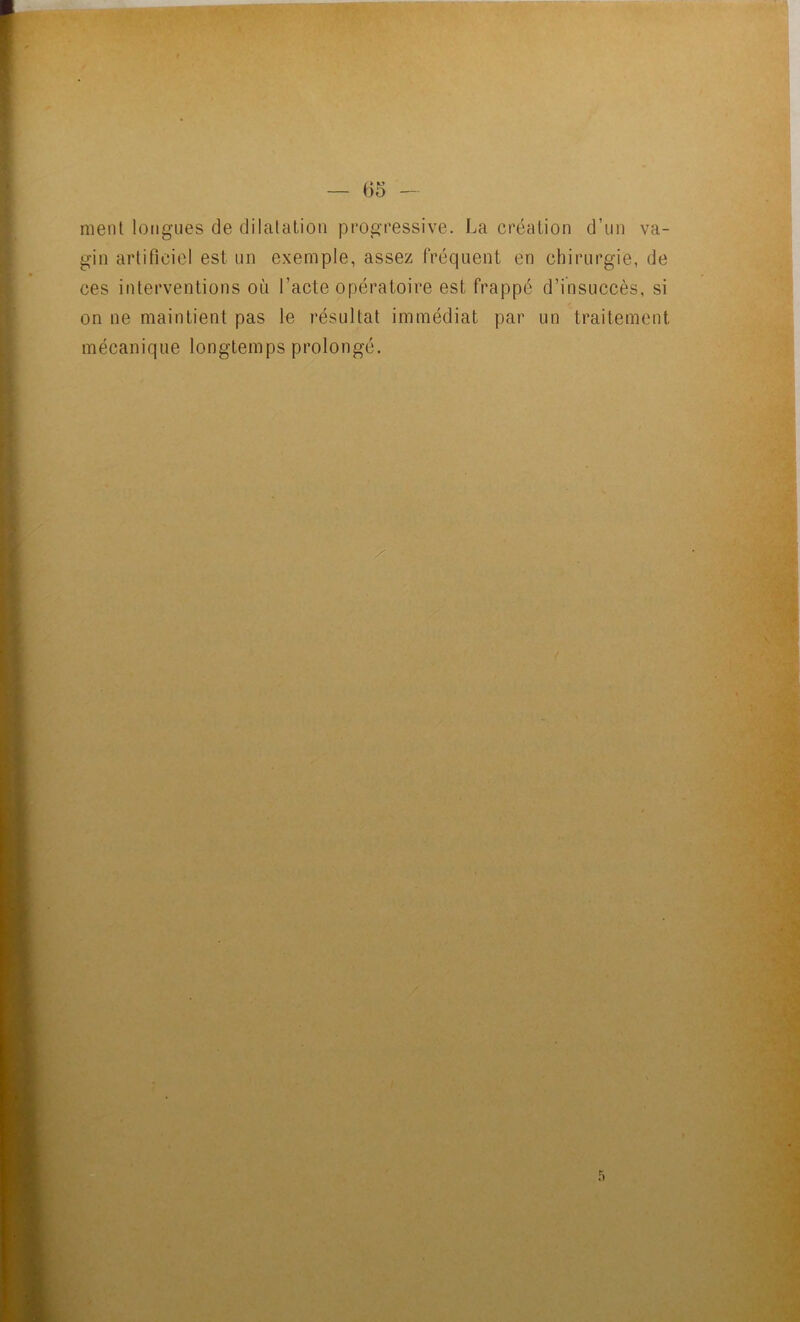 ment longues de dilatation progressive. La création d’un va- gin artificiel est un exemple, assez fréquent en chirurgie, de ces interventions où l’acte opératoire est frappé d’insuccès, si on ne maintient pas le résultat immédiat par un traitement mécanique longtemps prolongé.