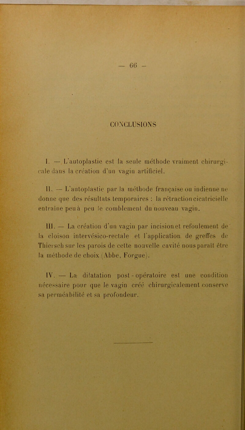 — 0(3 - CONCLUSIONS I. — L’autoplastie est la seule méthode vraiment chirurgi- cale dans la création d’un vagin artificiel. II. — L’autoplastie par la méthode française ou indienne ne donne que des résultats temporaires ; la rétraction cicatricielle entraîne peu à peu le comblement du nouveau vagin. I III. — La création d’un vagin par incision et refoulement de la cloison intervésico-rectale et l'application de greffes de Thierschsur les parois de cette nouvelle cavité nous paraît êti-e la méthode de choix (Abbe, Forgue). IV. — La dilatation post - opératoire est une condition nécessaire pour que le vagin créé chirurgicalement conserve sa perméabilité et sa profondeur.