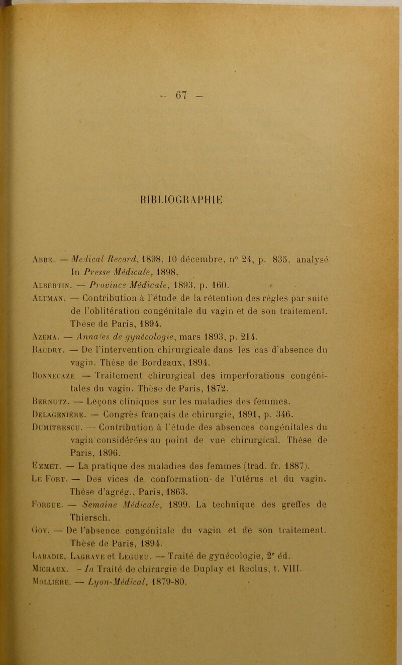BIBLIOGHAPHIE Abbfc. — Medical Record, 1898. 10 décembre, n° 24, p. 835, analysé In Presse Médicale, 1898. Albebtin. — Province Médicale, 1893, p. 160. Altman. — Contribution à l’étude de la rétention des règles par suite de l’oblitération congénitale du vagin et de son traitement. Tbése de Paris, 1894. Azema. — Annafes de gynécologie, mars 1893, p. 214. Baudry. — De l’intervention chirurgicale dans les cas d’absence du vagin. Thèse de Bordeaux, 1894. Bo.nnecaze — Traitement chirurgical des imperforations congéni- tales du vagin. Thèse de Paris, 1872. Bernütz. — Leçons cliniques sur les maladies des femmes. Delagenière. — Congrès français de chirurgie, 1891, p. 346. Dumitrescu. — Contribution à l’étude des absences congénitales du vagin considérées au point de vue chirurgical. Thèse de Paris, 1896. Emmet. — La pratique des maladies des femmes (trad. fr. 1887). Le Fort. — Des vices de conformation- de l’utérus et du vagin. Thèse d’agrég., Paris, 1863. Forgue. — Semaine Médicale, 1899. La technique des grefles de Thiersch. tioY, — De l’absence congénitale du vagin et de son traitement. Thèse de Paris, 1894. Labadie, Lagrave et Legueu. — Traité de gynécologie, 2 éd. Michau.\. - In Traité de chirurgie de Duplay et Beclus, l. Vlll. Mollière. — Lyon-Médical, 1879-80.