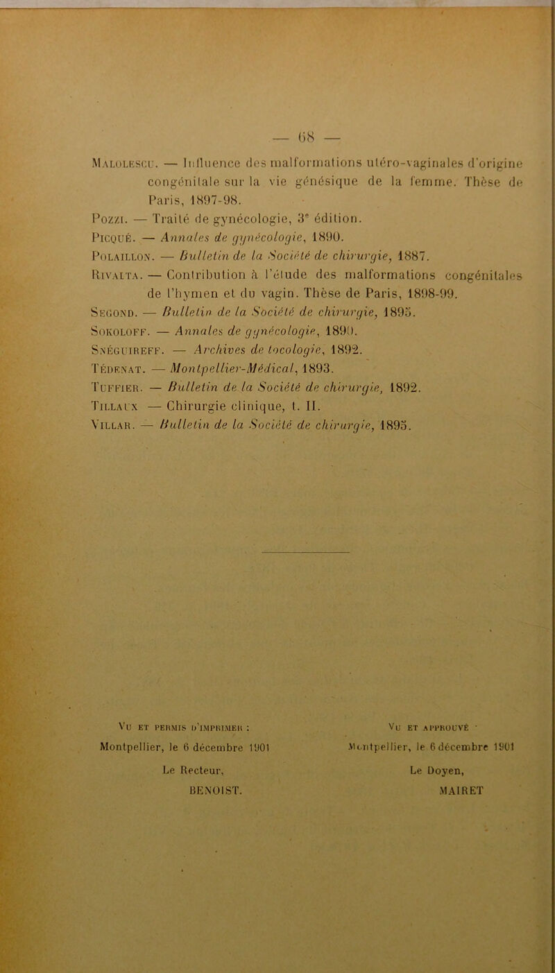 Malulkscu. — Iiilluence dos maHoi niations ulcro-va^ntiales d’origino congéiiilale sur la vie g(5nésique de la femme. Thèse de Paris, 1897-98. Pozzi. — Traité de gynécologie, 3 édition. PiCQUÉ. — Annales de gynécologie, 1890. PoLAiLLON. — Bulletin de la Société de chirurgie, 1887. IliVALTA. — Contribution k l’élude des malformations congénitales de l’hymen et du vagin. Thèse de Paris, 1898-99. Second. — Bulletin de la Société de chirurgie, 189o. SoKOLOFF. — Annales de gynécologie, 1890. Snéguireff. — Archives de locologie, 1892. Tédrnaï. — Montpellier-Médical, 1893. Tüffier. — Bulletin de la Société de chirurgie, 1892. Tillalx — Chirurgie clinique, t. II. ViLLAR. —- Bulletin de la Société de chirurgie, 1895. Vu ET PEUMIS l/lMPRlMEU : Montpellier, le 6 décembre l'JOl Le Recteur, Vu ET .APPROUVÉ ■ .Mc.iitpellier, le 6décembre 1901 Le Doyen, BENOIST. .MAIRET