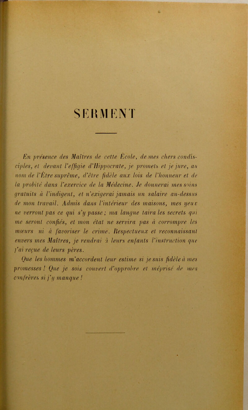 SF.HMKN I En présence des Maîtres de cette Écoles de mes chers condis- ciples, et devant Veffigie d'JJippocrate, je promets et je jure, au nom de VEtre siiprême, d'être fidèle aux lois de l'Iionneur et de la probité dans l’exercice de la Médecine. Je donnerai mes soins gratuits à l’mdigent, et n’exigerai jamais un salaire au-dessus de mon travail. Admis dans l’intérieur des maisons, mes yeuc ne verront pas ce qui s’y passe ; ma langue taira les secrets qui me seront confiés, et mon état ne servira pas à corrompre les mœurs ni à favoriser le crime. Respectueux et reconnaissant envers mes Maîtres, je rendrai à leurs enfants l’instruction que ]’ai reçue de leurs pères. Que les hommes m’accordent leur estime si je suis fidèle à mes promesses ! Que je sois couvert d’opprobre et inépi'isé de mes confrères si j’y manque !