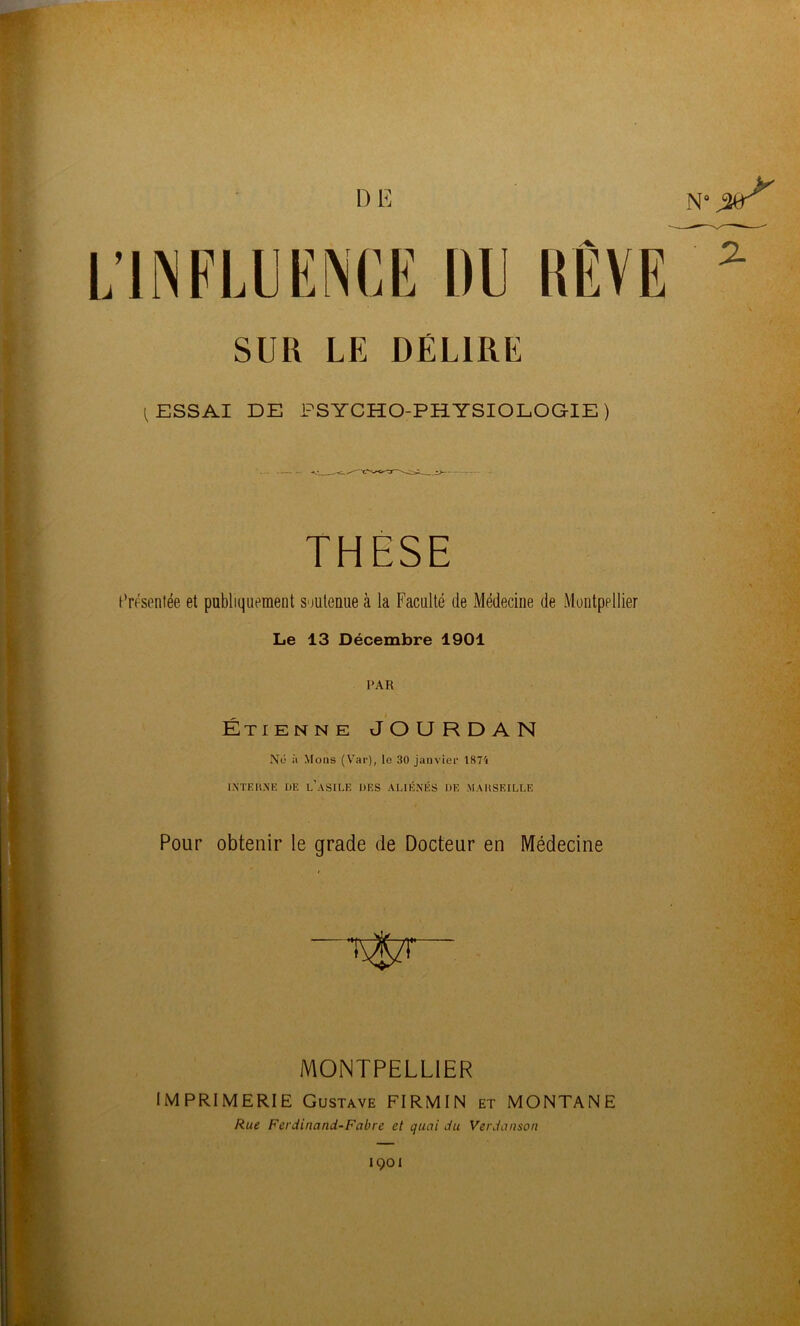 DE L’INFLUENCE DU SUR LE DÉLIRE CESSAI DE PSYCHO-PHYSIOLOGIE) THESE Présentée et publiquement S'iulenue à la Faculté de Médecine de Montpellier Le 13 Décembre 1901 PAR Étibnne JOURDAN Nu à ^^ons (Var), le 30 janvier 1874 IXTK1'.XE DE l’asile DES ALIÉNÉS DE MAUSEILLE Pour obtenir le grade de Docteur en Médecine MONTPELLIER IMPRIMERIE Gustave FIRMIN et MONTANE Rue Ferdinand-Fabre et quai du Verdanson 1001