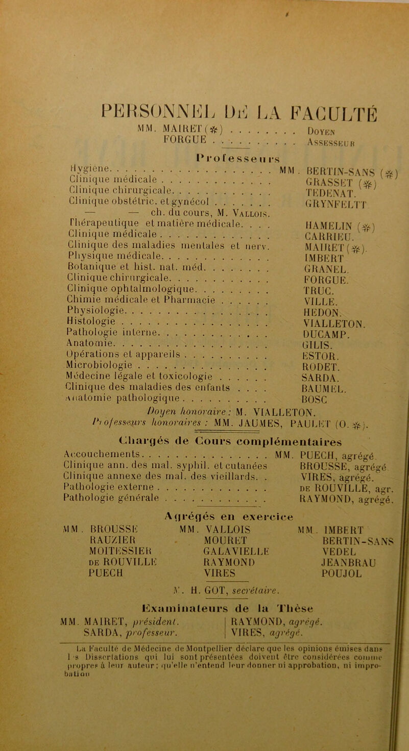 $ PEIIS()NNI<]L DE LA FACUI/rÉ MiM. MÂIHEK*) Doyen FOUGUE . Assesseuk Professe Uis ^‘ygiérie MM. BEtlTIIV-SANS Uinique médicale GRASSET Clinique chirurgicale TEDEi\AT Clinique obstélric. el gynécol GRYiNFIO/l’T — — ch. du cours, M. Vallois. riiérapeuLique el matière médicale. . . . IIAMELIN (^f-) Clinique médicale GARrUrj ^ Clinique des maladies menlales el nerv. MAIRETfffs) Physique médicale IMBERT ^ Botanique et hist. nat. méd GRANEL, Clinique chirurgicale FORGUE. Clinique ophtalmologique TRUC. Chimie médicale et Pharmacie VILLE. Physiologie REDON. Histologie VIALLETON. Pathologie interne DUCAMP. Anatomie GILIS. Opérations et appareils ESTOR. Microbiologie RODET. Médecine légale et toxicologie SARDA. Clinique des maladies des enfants .... BAUMEL. .anatomie pathologique BOSC Doyen honoraire: M. VIALLETON. 1*1 of esst^rs honoraires : MM. J AU MES, PAULI’:i' (O. Cliarcjés Accouchements. . . . Clinique ann. des mal. Clinique annexe des m Pathologie externe Pathologie générale de Cours complémentaires MM. PUECH, agrégé. syphil. et cutanées BROUSSE, agrégé al. des vieillards. . VIRES, agrégé. DE ROUVILLE, agr. RAYMOND, agrégé. MM BROUSSE RAU/IEB MOITESSIEB DE ROU VILLE PUECH .firéflés en exercice MM. VALLOIS MOURET GALAVIELLE RAYMOND VIRES MM IMBERT BERTIN-SANS VEDEL JEANBRAU POUJOL A'. H. GOT, secré/a<Ve. examinateurs de la Tlièse MM. MAIRET, président. SARDA, professeur. RAYMOND, agrêyé. VIRES, agrégé. La Faculté de Médecine de Montpellier déclare que les opinions émises dans 1 s Dissorlations qui lui sont présentées doivent être considérées coiniiu* propres i leur auteur : qu’elle n’entend leur donner ni approbation, ni impro- batiuii