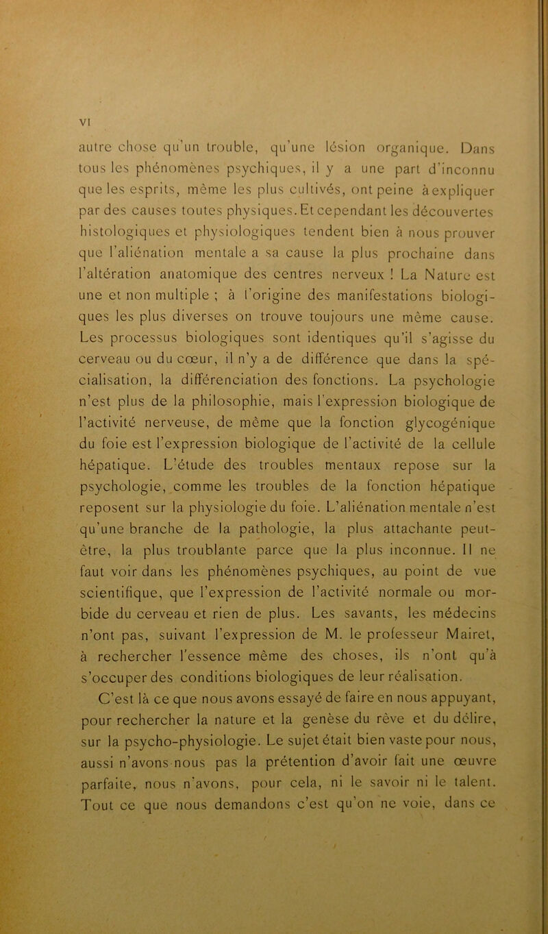 autre chose qu’un lr(3uble, qu’une lésion organique. Dans tous les phénomènes psychiques, il y a une part d’inconnu que les esprits, même les plus cultivés, ont peine àexpliquer par des causes toutes physiques. Et cependant les découvertes histologiques et physiologiques tendent bien à nous prouver que l’aliénation mentale a sa cause la plus prochaine dans l’altération anatomique des centres nerveux ! La Nature est une et non multiple ; à l’origine des manifestations biologi- ques les plus diverses on trouve toujours une même cause. Les processus biologiques sont identiques qu’il s’agisse du cerveau ou du cœur, il n’y a de différence que dans la spé- cialisation, la différenciation des fonctions. La psychologie n’est plus de la philosophie, mais l’expression biologique de l’activité nerveuse, de même que la fonction glycogénique du foie est l’expression biologique de l’activité de la cellule hépatique. L’étude des troubles mentaux repose sur la psychologie, comme les troubles de la fonction hépatique reposent sur la physiologie du foie. L’aliénation mentale n’est qu’une branche de la pathologie, la plus attachante peut- être, la plus troublante parce que la plus inconnue. 11 ne faut voir dans les phénomènes psychiques, au point de vue scientifique, que l’expression de l’activité normale ou mor- bide du cerveau et rien de plus. Les savants, les médecins n’ont pas, suivant l’expression de M. le professeur Mairel, à rechercher l’essence même des choses, ils n’ont qu’à s’occuper des conditions biologiques de leur réalisation. C’est là ce que nous avons essayé de faire en nous appuyant, pour rechercher la nature et la genèse du rêve et du délire, sur la psycho-physiologie. Le sujet était bien vaste pour nous, aussi n’avons nous pas la prétention d’avoir fait une œuvre parfaite, nous n’avons, pour cela, ni le savoir ni le talent. Tout ce que nous demandons c’est qu’on ne voie, dans ce