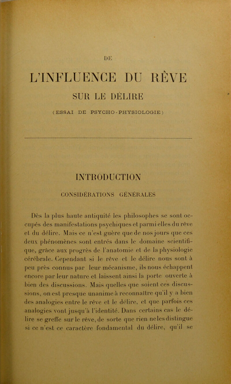 L’INFLUENCE DU RÊVE SUR LE DÉLIRE ' / (ESSAI DE PSYCHO - PHYSIOLOGIE ) INTRODUCTION CONSIDÉRATIONS GÉNÉRALES Dès la plus haute antiquité les philosophes se sont oc- cupés des manifestations psychiques et parmi elles du rêve et du délire. Mais ce n’est guère que de nos jours que ces deux phénomènes sont entrés dans le domaine scientifi- que, grâce aux progrès de l’anatomie et de la physiologie cérébrale. Cependant si le rêve et le délire nous sont à peu près connus par leur mécanisme, ils nous échappent encore par leur nature et laissent ainsi la porte ouverte à bien des discussions. Mais quelles que soient ces discus- sions, on est presque unanime à reconnaître qu’il y a bien des analogies entre le rêve et le délire, et que parfois ces analogies vont jusqu’à l’identité. Dans certains cas le dé- lire se greffe sur le rêve, de sorte que rien nelesdistingue si ce n’est ce caractère fondamental du délire, qu’il se