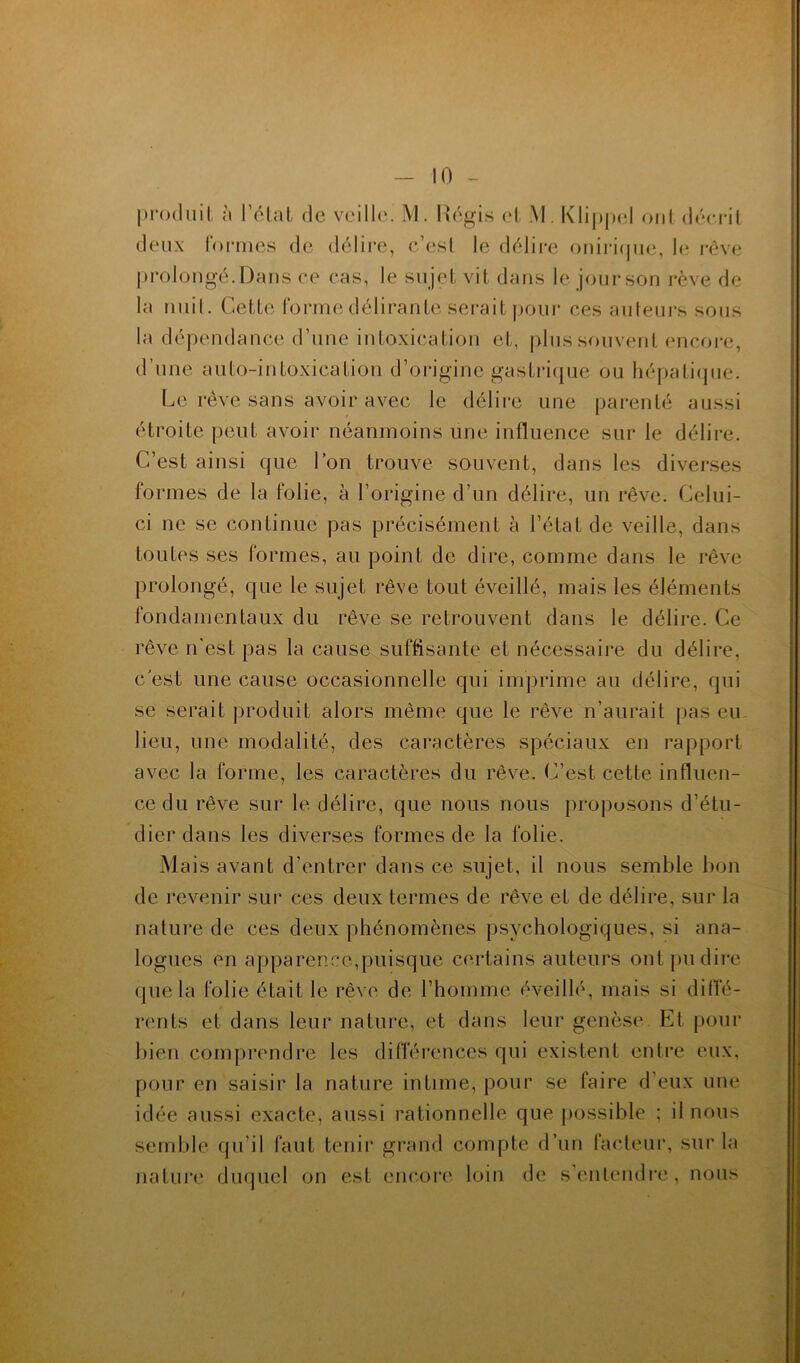 produit ù l’élat de veill(\ M. h’égis (d, AI. Klippcd oui décrit deux rormes de délire, c’esl le délii*e onirifpie, le rêve prolongé. Dans ce cas, le sujet vit dans le jour son rêve de la miil. Cette rorniedélirante serait |)Our ces auteurs sous la dépendance d’une intoxication et, plus souvent encore, d’une auto-intoxication d’origine gastiâcpie ou hépati(pie. l^e rêve sans avoir avec le délii'e une parenté aussi étroite peut avoir néanmoins une influence sur le délii*e. C’est ainsi que l’on trouve souvent, dans les diverses formes de la folie, à l’origine d’un délire, un rêve. Celui- ci ne se continue pas précisément à l’état de veille, dans toutes ses formes, au point de dire, comme dans le rêve })rolongé, que le sujet rêve tout éveillé, mais les éléments fondamentaux du rêve se retrouvent dans le délire. Ce rêve n'est pas la cause suffisante et nécessaire du délire, c est une cause occasionnelle qui imprime au délire, qui se serait produit alors même que le rêve n’aurait pas eu- lieu, une modalité, des caractères spéciaux en rapport avec la forme, les caractères du rêve. C’est cette influen- ce du rêve sur le délire, que nous nous propusons d’étu- dier dans les diverses formes de la folie. Mais avant d’entrer dans ce sujet, il nous semble bon de revenir sur ces deux termes de rêve et de délire, sur la natuj’e de ces deux phénomènes psychologiques, si ana- logues en apparence,puisque certains auteurs ontpudii'e (pie la folie était le rêve de l’homme éveillé, mais si diffé- rents et dans leur nature, et dans leur genèse Et pour bien comprendre les différences qui existent entre eux, pour en saisir la nature intime, pour se faire d’eux une idée aussi exacte, aussi rationnelle que [lossible ; il nous semble qu’il faut tenii* grand compte d’un facteur, sur la nature duquel on est encore loin de s’entendre, nous