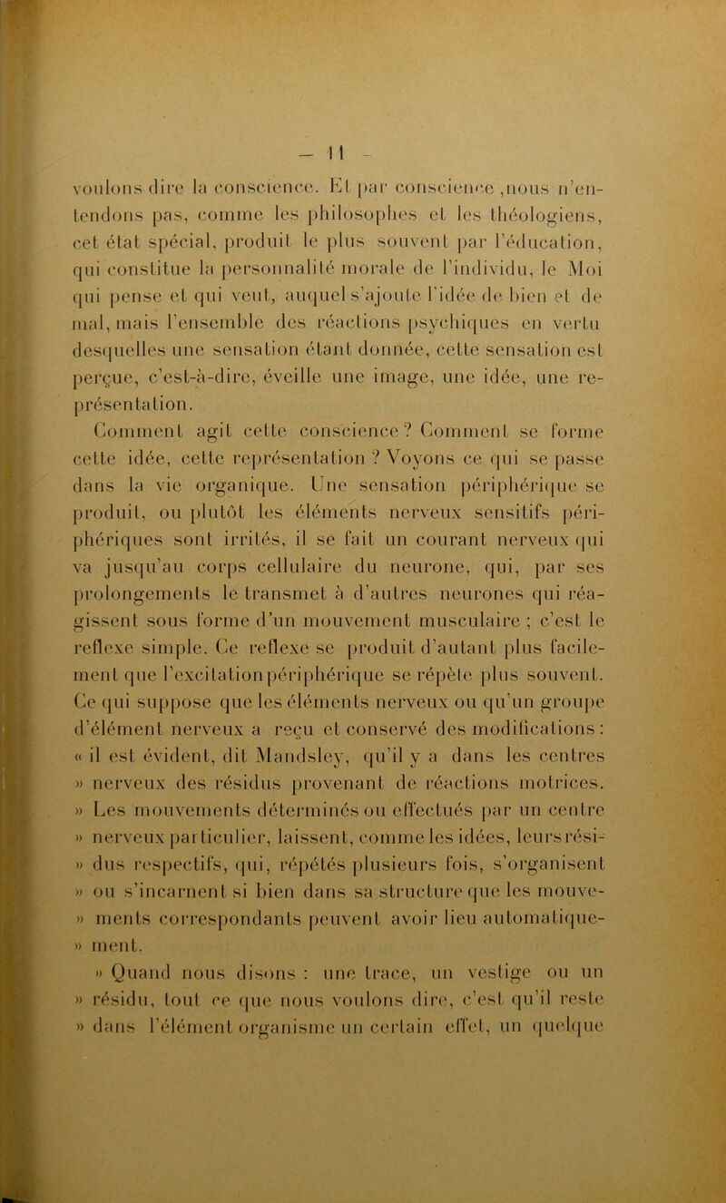 voulons dire la consciciuuî. El par coiiscicnoc ,iioiis n’eii- icndons pas, comme les philosophes el les théologiens, cet état spécial, produit le plus souvent par l’éducation, qui constitue la pei’sonnalité morale de l’individu, le Moi qui pense et qui veut, auquel s’ajoute l’idée de bien et de mal, mais l’ensemble des réactions psychiques en vertu descpielles une sensation étant donnée, cette sensation est perçue, c’est-à-dire, éveille une image, une idée, une re- présentation. Comment agit cette conscience? Comment se forme cette idée, cette req)résentation ? Voyons ce qui se passe dans la vie organique. Une sensation périphéricjue se produit, ou plutôt les éléments nerveux sensitifs péri- phériques sont irrités, il se fait un courant nerveux qui va jusqu’au corps cellulaire du neurone, qui, par ses prolongements le transmet à d’autres neurones qui réa- gissent sous forme d’un mouvement musculaire ; c’est le reflexe simple. Ce reflexe se produit d’autant plus facile- ment que l’excitation périphérique se répète plus souvent. Ce qui suppose que les éléments nerveux ou qu’un groupe d’élément nerveux a reçu et conservé des modifications : « il est évident, dit Mandsley, qu’il y a dans les centres » nerveux des résidus provenant de réactions motrices. » Les mouvements déterminés ou effectués par un centre » nerveux particulier, laissent, comme les idées, leursrési- » dus respectifs, qui, répétés plusieurs fois, s’organisent » ou s’incarnent si bien dans sa structure que les mouve- » rnents correspondants peuvent avoir lieu automatique- » ment. » Quand nous disons : une trace, un vcslige ou un » résidu, tout ce (pie nous voulons dire, c’est qu’il reste » dans l’élément organisme un certain effet, un (jiu'hiue