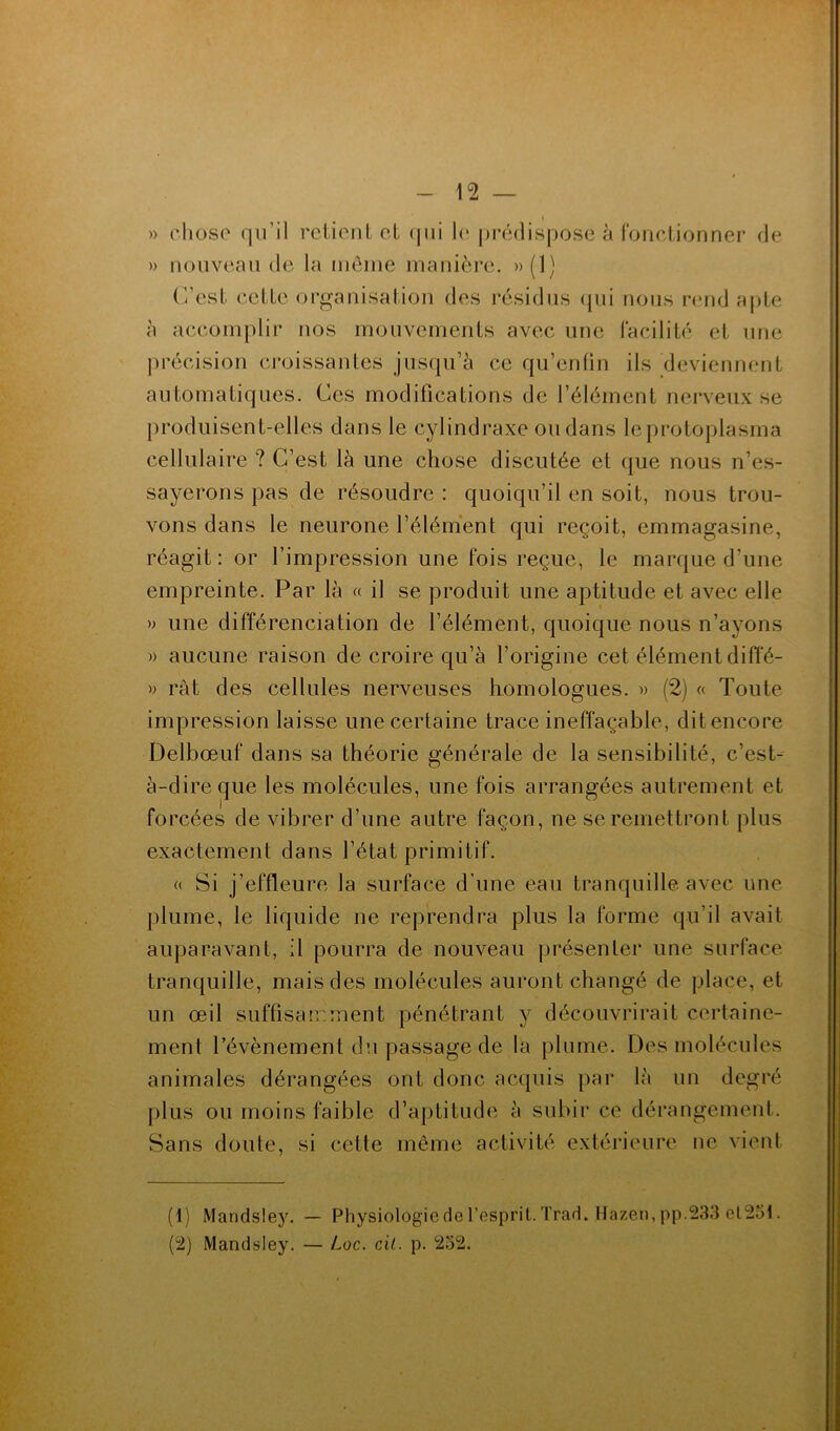 I » chose qu’il rciienlct (|ui le lu’édisposc à ronclionner de » nouveau de la môiue manière. »(1) (’/esl celle orgauisaliou des résidus (|ui nous rend aple à accomplir nos mouvemenls avec une lacililé el une précision croissanles jusqu’à ce qu’enlin ils deviennenl aulomaliques. Ces modificalions de l’élémenl nerveux se prodiiisenl-elles dans le cylindraxe ou dans leproloplasma cellulaire ? C’est là une chose disculée et que nous n’es- sayerons pas de résoudre : quoiqu’il en soit, nous trou- vons dans le neurone l’élément qui reçoit, emmagasine, réagit: or l’impression une fois reçue, le marque d’une empreinte. Par là « il se produit une aptitude et avec elle » une différenciation de l’élément, quoique nous n’ayons » aucune raison de croire qu’à l’origine cet élément diffé- w rât des cellules nerveuses homologues. » (2) « Toute impression laisse une certaine trace ineffaçable, dit encore Delbœuf dans sa théorie générale de la sensibilité, c’est-- à-direque les molécules, une fois arrangées autrement et forcées de vibrer d’une autre façon, ne se remettront plus exactement dans l’état primitif. (( Si j’effleure la surface d’une eau tranquille avec une plume, le liquide ne reprendra plus la forme qu’il avait auparavant, il pourra de nouveau présenter une surface tranquille, mais des molécules auront changé de place, et un œil suffisair.ment pénétrant y découvrirait certaine- ment l’évènement du passage de la plume. Des molécules animales dérangées ont donc acquis par là un degré plus ou moins faible d’aptitude à subir ce dérangement. Sans doute, si cette même activité extérieure ne vient (1) Mandsley. — Physiologie de l’esprit. Trad. Hazen,pp.233 el251. (2) Mandsley. — Loc. cil. p. 252.