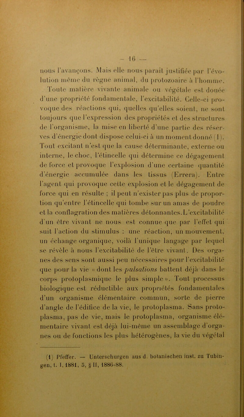 - K) — nous l’avançons. Mais ('lie nous parait jnsliliée par l’ovo- lution inêine du i*cgne animal, du prolozoaii*e à l’homme. Toute malièrc vivante animale ou végétale est douée d’une propriété l‘ondamentale, l’excitabilité. Celle-ci j)i*o- voque des réactions qui, quelles qu’elles soient, ne sont toujours que l’expression des propriétés et des structures de l’organisme, la mise en liberté d’une partie des réseï'- ves d’énergie dont dispose celui-ci à un moment donné ( 1 ). Tout excitant n’est que la cause déterminante, externe ou interne, le choc, l’étincelle qui détermine ce dégagement de force et provoque l’explosion d’une cej-taine quantité d’énergie accumulée dans les tissus (Errera). Entre l’agent qui provoque cette explosion et le dégagement de force qui en résulte ; il peut n’exister pas plus de propor- tion qu’entre l’étincelle qui tombe sur un amas de poudre et la conflagration des matières détonnantes.L’excitabilité d’un être vivant ne nous est connue que par l’effet qui suit l’action du stimulus : une réaction, un mouvement, un échange organique, voilà l’unique langage par lequel se révèle à nous l’excitabilité de l’être vivant. Des orga- nes des sens sont aussi peu nécessaires pour l’excitabilité que pour la vie « dont les pulsations battent déjà dans le corps protoplasmique le plus simple». Tout processus biologique est réductible aux propriétés fondamentales d’un organisme élémentaire commun, sorte de pierre d’angle de l’édifice de la vie, le protoplasma. Sans proto- plasma, pas de vie, mais le protoplasma, organisme élé- mentaire vivant est déjà lui-même un assemblage d’oi'ga- nes ou de fonctions les plus hétérogènes, la vie du végétal (1) Pfefîer. — Unlerschurgen ausd. bol.anischeninst.zu Tubin- gen, l. 1,1881, 5, § II, 188Ü-88.