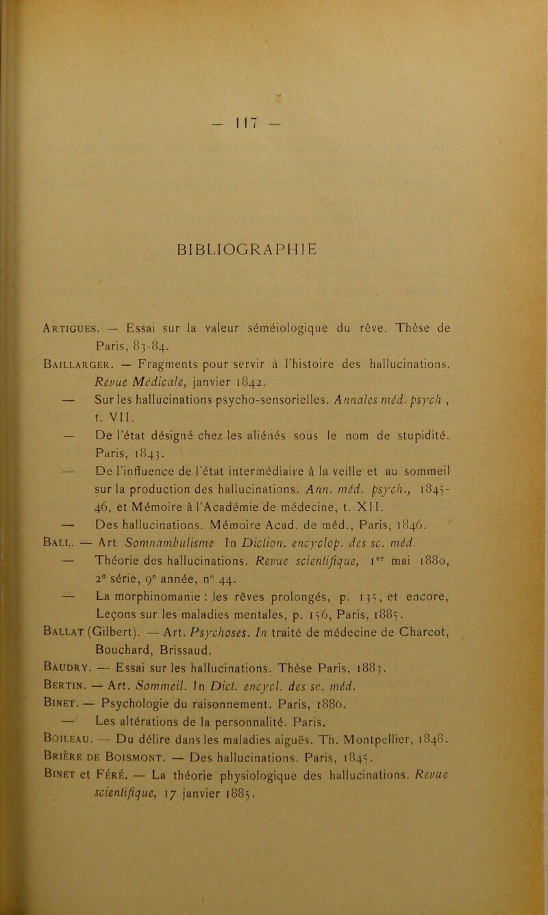 BIBLIOGRAPHIE Artigues. — Essai sur la valeur séméiologique du rêve. Thèse de Paris, 83-84. Baillarger. — Fragments pour servir à l’histoire des hallucinations. Repue Médicale, Janvier 1842. — Sur les hallucinations psycho-sensorielles. Annales méd. psycli , t. VII. — De l’état désigné chez les aliénés sous le nom de stupidité. Paris, 1843. — De l’influence de l'état intermédiaire à la veille-et au sommeil sur la production des hallucinations. Ann. méd. psych., 1845- 46, et Mémoire à l’Académie de médecine, t. XII. — Des hallucinations. Mémoire Acad, de méd., Paris, 1846. ’ Ball. — Art Somnambulisme In Diction, encyclop. des sc. méd. — Théorie des hallucinations. Repue scientifique, i®'’ mai 1880, 2® série, 9® année, n 44. — La morphinomanie : les rêves prolongés, p. 13^, et encore, Leçons sur les maladies mentales, p. 1^6, Paris, 188^. Ballat (Gilbert). — Art. Psychoses. In traité de médecine de Charcot, Bouchard, Brissaud. Baudry. — Essai sur les hallucinations. Thèse Paris, 1883. Bertin. — Art. Sommeil. In Dict. encycl. des sc. méd. Binet. — Psychologie du raisonnement. Paris, 1886. — Les altérations de la personnalité. Paris. Boileau. — Du délire dans les maladies aiguës. Th. Montpellier, 1848. Brière de Boismont. — Des hallucinations. Paris, 184^. Binet et Féré. — La théorie physiologique des hallucinations. Repue scienlifique, 17 janvier 188^.