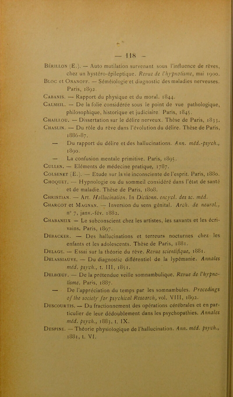 I IS Bérillon (E.). — Auto mutilation survenant sous l’influence de rêves, chez un hystéro-épileptique. Revue de l'hf^nolisme, mai 1900, Bloc et Onanoff. — Séméiologie et diagnostic des maladies nerveuses. Paris, 1892. Cabanis. — Rapport du physique et du moral. 1844. Calmeil. — De la folie considérée sous le point de vue pathologique, philosophique, historique et judiciaire. Paris, 1845. Chaillou. — Dissertation sur le délire nerveux. Thèse de Paris, 1833. Chaslin. — Du rôle du rêve dans l’évolution du délire. Thèse de Paris, 1886-87. — Du rapport du délire et des hallucinations. Ann. méd.-psych., 1890. — La confusion mentale primitive. Paris, 1895. CuLLEN. — Eléments de médecine pratique, 1787. CoLSENET (E.). — Etude sur la vie inconsciente de l’esprit. Paris, 1880. Choquet. — Hypnologie ou du sommeil considéré dans l’état de santé et de maladie. Thèse de Paris, 1808. Christian. — Art. Hallucinalion. In Diclionn. encycl. des sc. méd. Charcot et Magnan. — Inversion du sens génital. Arcli. de neuroL, n° 7, janv.-fév. 1882. Chabaneix — Le subconscient chez les artistes, les savants et les écri- vains. Paris, 1897. Debacker. — Des hallucinations et terreurs nocturnes chez les enfants et les adolescents. Thèse de Paris, 1881. Delage. — Essai sur la théorie du rêve. Revue scientifique, 1881. Delassiauve. — Du diagnostic différentiel de la lypémanie. Annales méd. psycli., t. III, 1831. Delbœuf. — De la prétendue veille somnambulique. Revue de l'hypno- tisme. Paris, 1887. — De l’appréciation du temps par les somnambules. Procedings of lhe society for psychical Research, vol. VIII, 1892. Descourtis. — Du fractionnement des opérations cérébrales et en par- ticulier de leur dédoublement dans les psychopathies. Annales méd. psych., 1883, t. IX. Despine. —Théorie physiologique de l’hallucination. Ann. méd. psych.,