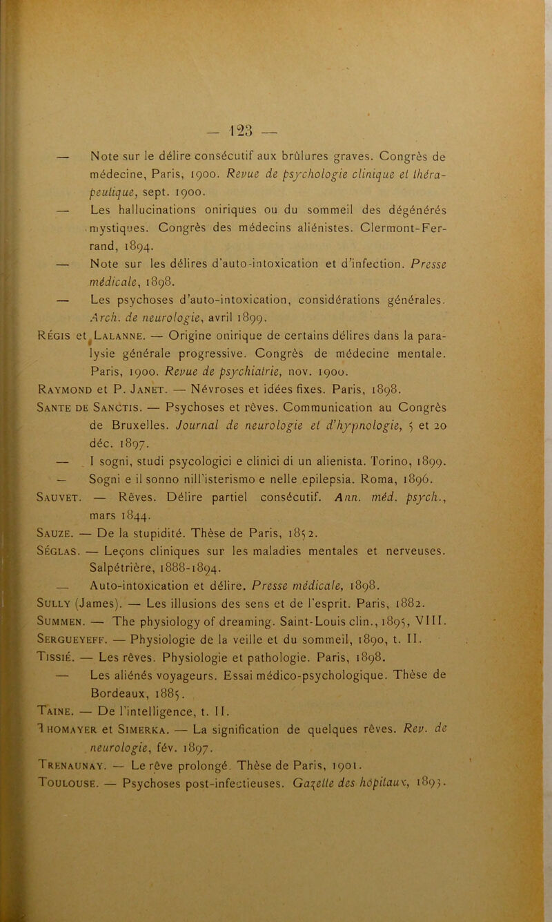 - 123 — — Note sur le délire consécutif aux brûlures graves. Congrès de médecine, Paris, 1900. Revue de ps/chologie clinique et ihéra- peulique, sept. 1900. — Les hallucinations oniriques ou du sommeil des dégénérés ■ mystiques. Congrès des médecins aliénistes. Clermont-Fer- rand, 1894. — Note sur les délires d’auto-intoxication et d’infection. Presse niédicale, 1898. — Les psychoses d’auto-intoxication, considérations générales. Arch. de neurologie, avril 1899. Régis et^LALANNE. — Origine onirique de certains délires dans la para- lysie générale progressive. Congrès de médecine mentale. Paris, 1900. Revue de ps/chialrie, nov. 1900. Raymond et P. Janet. — Névroses et idées fixes. Paris, 1898. Santé de Sanctis. — Psychoses et rêves. Communication au Congrès de Bruxelles. Journal de neurologie el d’hypnologie, 5 et 20 déc. 1897. — I sogni, studi psycologici e clinici di un alienista. Torino, 1899. — Sogni e il sonno nilTisterismo e nelle epilepsia. Roma, 1896. Sauvet. — Rêves. Délire partiel consécutif. Ann. méd. ps/cli., mars 1844. Sauze. — De la stupidité. Thèse de Paris, 1852. SÉGLAS. — Leçons cliniques sur les maladies mentales et nerveuses. Salpétrière, 1888-1894. — Auto-intoxication et délire. Presse médicale, 1898. Sully (James). — Les illusions des sens et de l’esprit. Paris, 1882. SuMMEN. — The physiology of dreaming. Saint-Louis clin., 1895, VIII. Sergueyeff. — Physiologie de la veille et du sommeil, 1890, t. II. TissiÉ. — Les rêves. Physiologie et pathologie. Paris, 1898. — Les aliénés voyageurs. Essai médico-psychologique. Thèse de Bordeaux, 1885. Taine. — De l’intelligence, t. II. 1 HOMAYER et SiMERKA. — La signification de quelques rêves. Rev. de neurologie, fév. 1897. Trenaunay. — Le rêve prolongé. Thèse de Paris, 1901. Toulouse.— Psychoses post-infectieuses. Ga:{elle des hôpitaux, 1893.