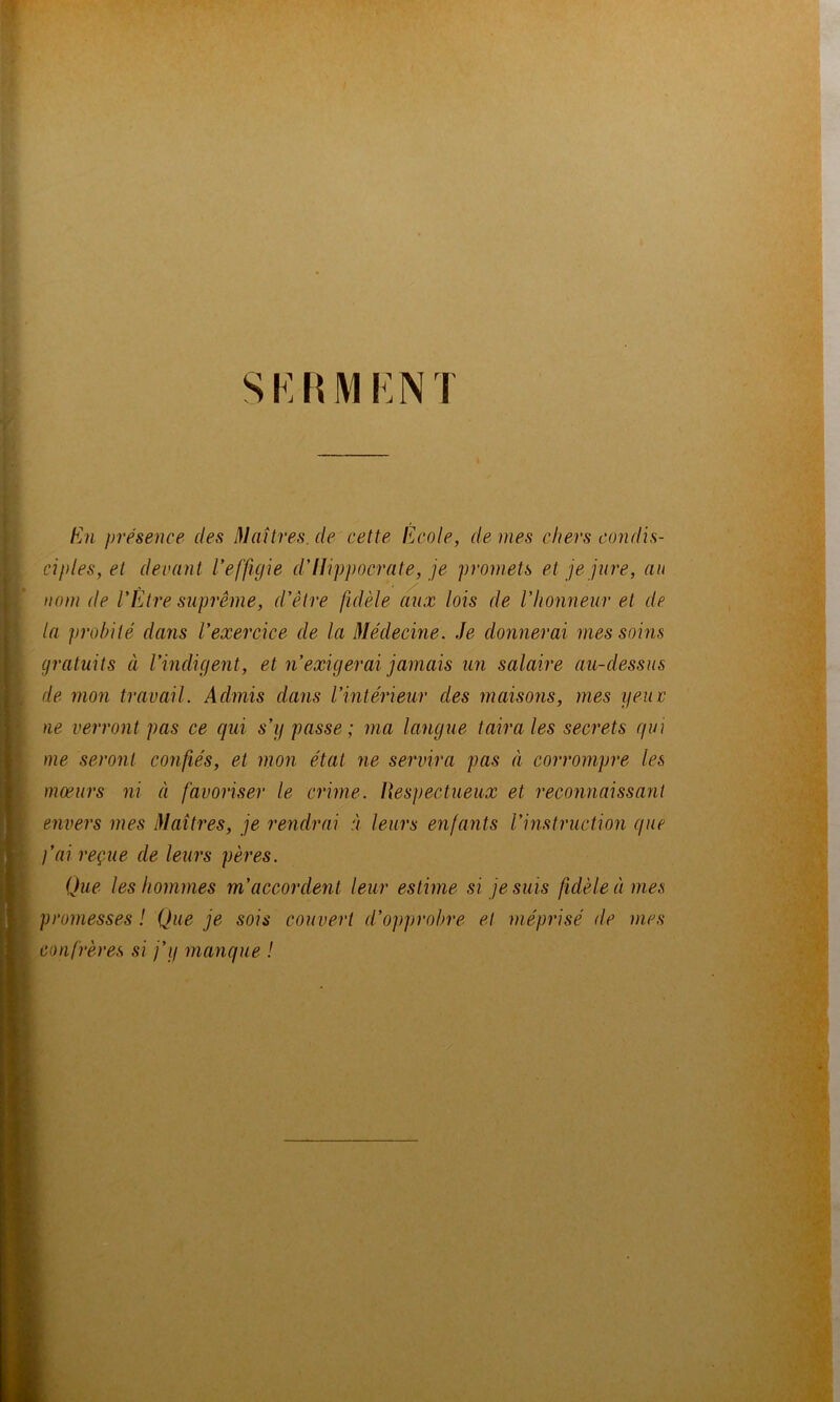 si:rmi:n r h})i présence des Maîtres, de cette Fa'oIc, dé niés chers condis- cipleSyCt devant l'effigie d'Hippocrate, je promets et je jure, au nom de VÊtre suprême, d'être fidèle aux lois de l'honneur et de la probité dans l'exercice de la Médecine. Je donnerai mes soins gratuits à l'indigent, et n'exigerai jamais un salaire au-dessus de mon travail. Admis dans l'intérieur des maisons, mes yeuv ne verront pas ce qui s'y passe ; ma langue taira les secrets qui me seront confiés, et mon état ne servira pas à corrompre les mœurs ni à favoriser le crime. Hespectueux et reconnaissant envers mes Maîtres, je rendrai à leurs enfants l'instruction que j'ai reçue de leurs pères. Que les hommes m'accordent leur estime si je suis fidèle à mes promesses ! Que je sois couvert d'ojiprobre et méprisé de mes confrères si j'y manque !