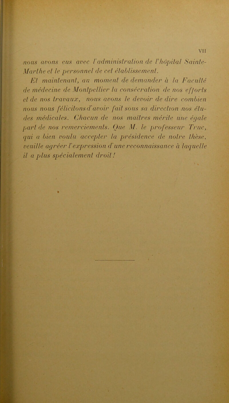 nous cirons eus arec l'administration de lyhôpital Sainte- Marthe et le personnel de cet établissement. Et maintenant, au moment de demander à la Faculté de médecine de Montpellier la consécration de nos efforts et de nos travaux, nous cirons le devoir de dire combien nous nous félicitonsd'aroir fait sous sa direction nos étu- des médicales. Chacun cle nos maîtres mérite une égale part cle nos remerciements. One M. le professeur Truc, qui a bien roulu accepter la présidence cle notre thèse., veuille agrée)' Vexpression dune reconnaissance à laquelle il ci plus spécialement droit!