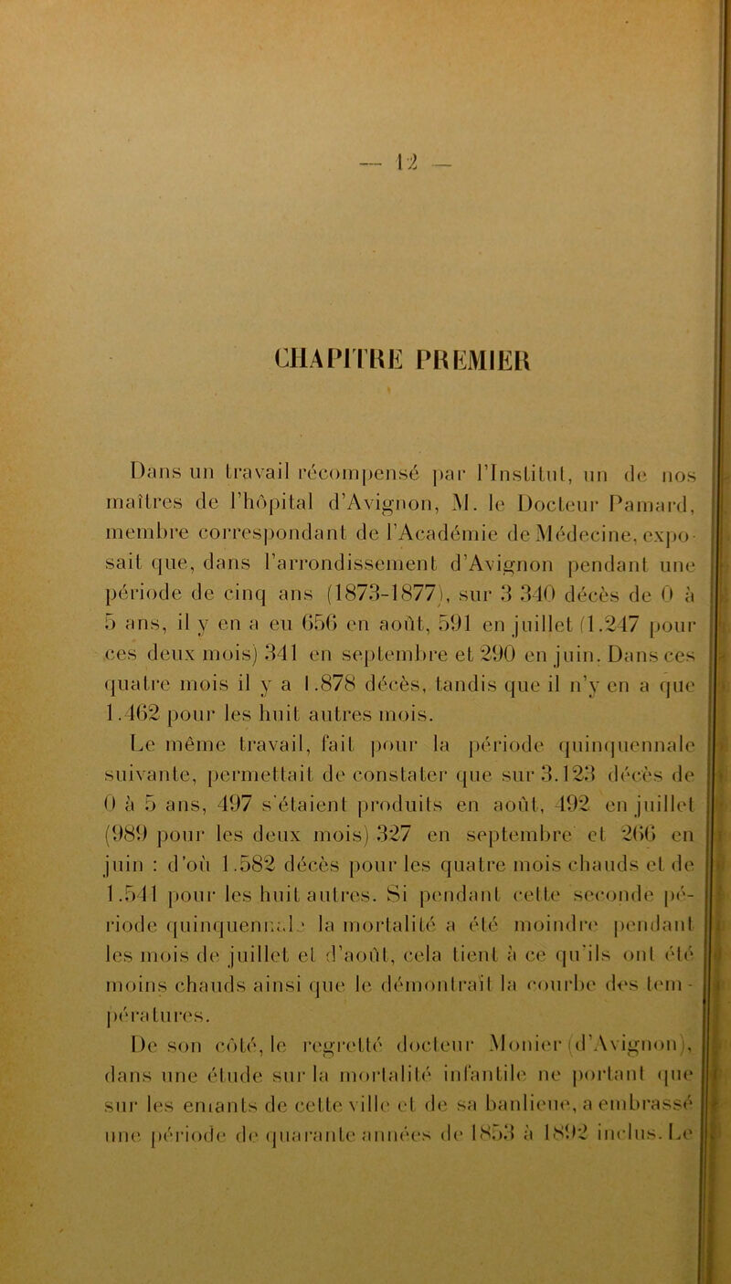 CHAPITRE PREMIER Dans un travail récompensé par l'Institut, un de nos maîtres de l’hôpital d’Avignon, M. le Docteur Pamard, membre correspondant de l’Académie de Médecine, expo- sait que, dans l’arrondissement d’Avignon pendant une période de cinq ans (1873-1877), sur 3 340 décès de 0 à 5 ans, il y en a eu 650 en août, 591 en juillet fl.247 pour ces deux mois) 341 en septembre et 290 en juin. Dans ces quatre mois il y a 1.878 décès, tandis que il n’y en a que 1.462 pour les huit autres mois. Le même travail, fait pour la période quinquennale suivante, permettait de constater que sur 3.123 décès de 0 à 5 ans, 497 s’étalent produits en août, 492 en juillet (989 pour les deux mois) 327 en septembre et 266 en juin : d’où 1.582 décès pour les quatre mois chauds et de 1.54-1 pour les huit autres. Si pendant cette seconde pé- riode quinquennal • la mortalité a été moindre pendant les mois de juillet et d’août, cela tient à ce qu’ils ont été moins chauds ainsi que le démontrait la courbe des tem- pératures. De son côté, le regretté docteur Monier (d’Avignon), dans une étude sur la mortalité infantile ne portant que sur les emants de cette ville et de sa banlieue, a embrassé û