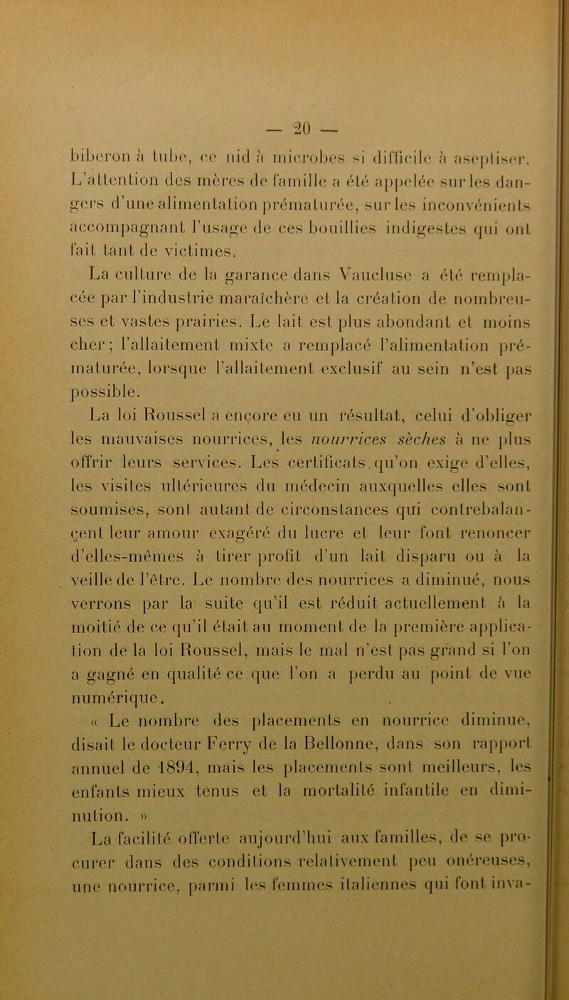 biberon à tube, ce nid à microbes si difficile à aseptiser. L’attention des mères de famille a été appelée sur les dan- gers d’une alimentation prématurée, sur les inconvénients accompagnant l’usage de ces bouillies indigestes qui ont fait tant de victimes. La culture de la garance dans Vaucluse a été rempla- cée par l’industrie maraîchère et la création de nombreu- ses et vastes prairies. Le lait est plus abondant et moins cher; l’allaitement mixte a remplacé l’alimentation pré- maturée, lorsque l’allaitement exclusif au sein n’est pas possible. La loi Roussel a encore eu un résultat, celui d’obliger les mauvaises nourrices, les nourrices sèches à ne plus offrir leurs services. Les certificats.qu’on exige d’elles, les visites ultérieures du médecin auxquelles elles sont soumises, sont autant de circonstances qui contrebalan- cent leur amour exagéré du lucre et leur font renoncer d’elles-mêmes à tirer profit d'un lait disparu ou à la veille de l’être. Le nombre des nourrices a diminué, nous verrons par la suite qu’il est réduit actuellement è la moitié de ce qu’il était au moment de la première applica- tion de la loi Roussel, mais le mal n'est pas grand si l’on a gagné en qualité ce que l’on a perdu au point de vue numérique. « Le nombre des placements en nourrice diminue, disait le docteur Ferry de la Rellonne, dans son rapport annuel de 1894, mais les placements sont meilleurs, les enfants mieux tenus et la mortalité infantile en dimi- nution. » La facilité offerte aujourd’hui aux familles, de se pro- curer dans des conditions relativement peu onéreuses, une nourrice, parmi les femmes italiennes qui font inva-
