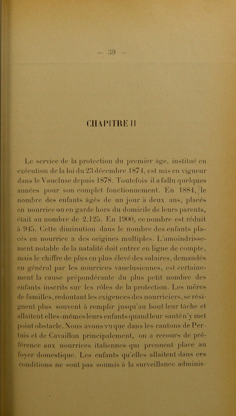 ■ 30 CHAPITRE II Le service de la protection du premier âge, institué en exécution de la loi du 23 décembre 1871, est mis en vigueur dans le Vaucluse depuis 1878. Toutefois il a fallu quelques années pour son complet fonctionnement. En 1884, le nombre des enfants âgés de un jour à deux ans, placés en nourrice ou en garde hors du domicile de leurs parents, était au nombre de 2.125. En 1900, ce nombre est réduit à 945. Cette diminution dans le nombre des enfants pla- cés en nourrice a des origines multiples. L’amoindrisse- ment notable delà natalité doit entrer en ligne de compte, mais le chiffre de plus en plus élevé des salaires, demandés en général par les nourrices vauclusiennes, esl certaine- ment la cause prépondérante du plus petit nombre des enfants inscrits sur les rôles de la protection. Les mères de familles, redoutant les exigences des nourriciers, se rési- gnent plus souvent à remplir jusqu’au bout leur tâche et a 11 a i ten t ell es- m êm es leu r s e n fa ntsquand leur santén ’y m e t point obstacle. Nous avons vu que dans les cantons de Per- tuis et de Gavaillon principalement, on a recours de pré- férence aux nourrices italiennes qui prennent place au foyer domestique. Les enfants qu’elles allaitent dans ces conditions ne sont pas soumis à la surveillance adminis-